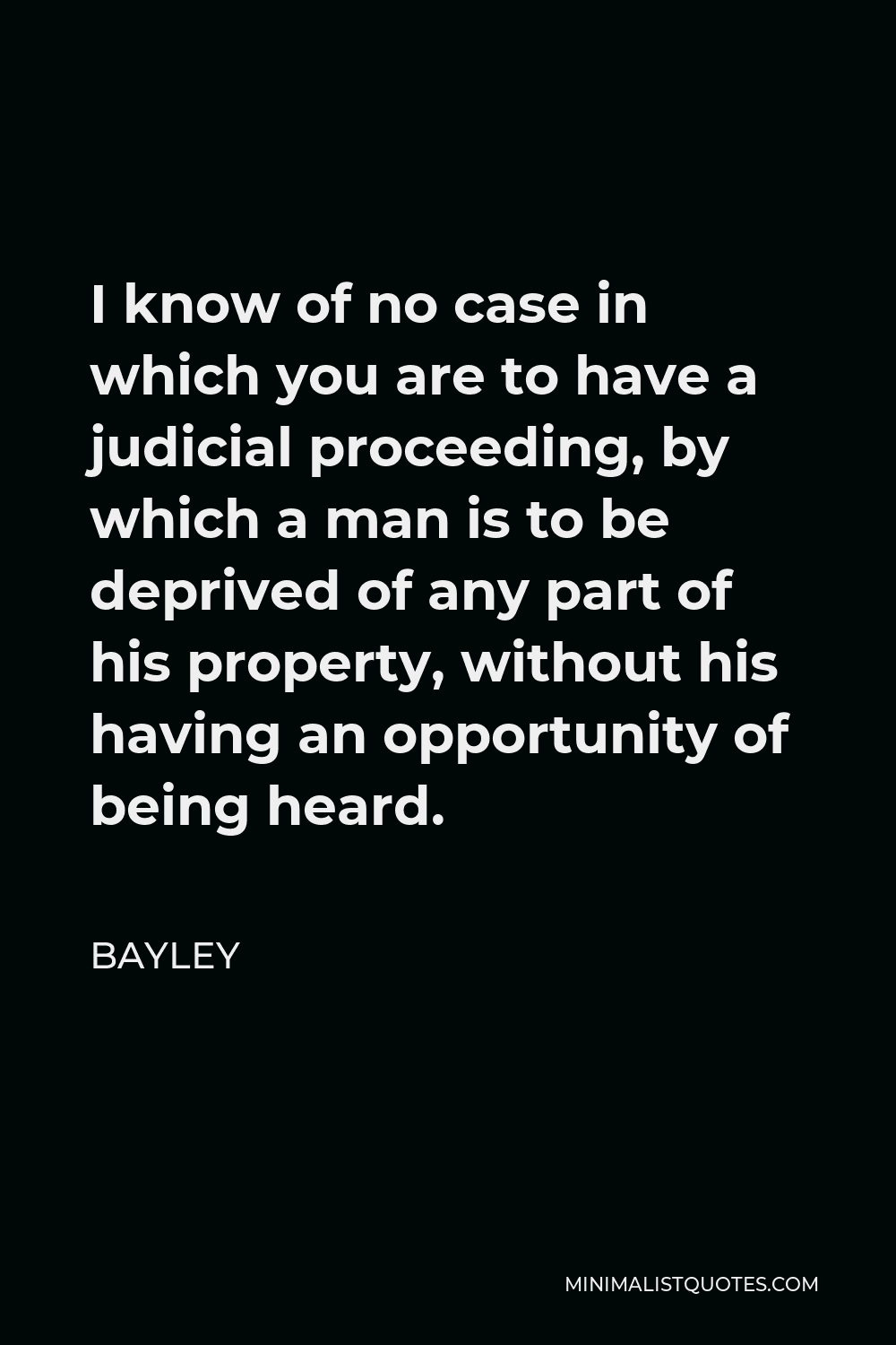 Bayley Quote - I know of no case in which you are to have a judicial proceeding, by which a man is to be deprived of any part of his property, without his having an opportunity of being heard.
