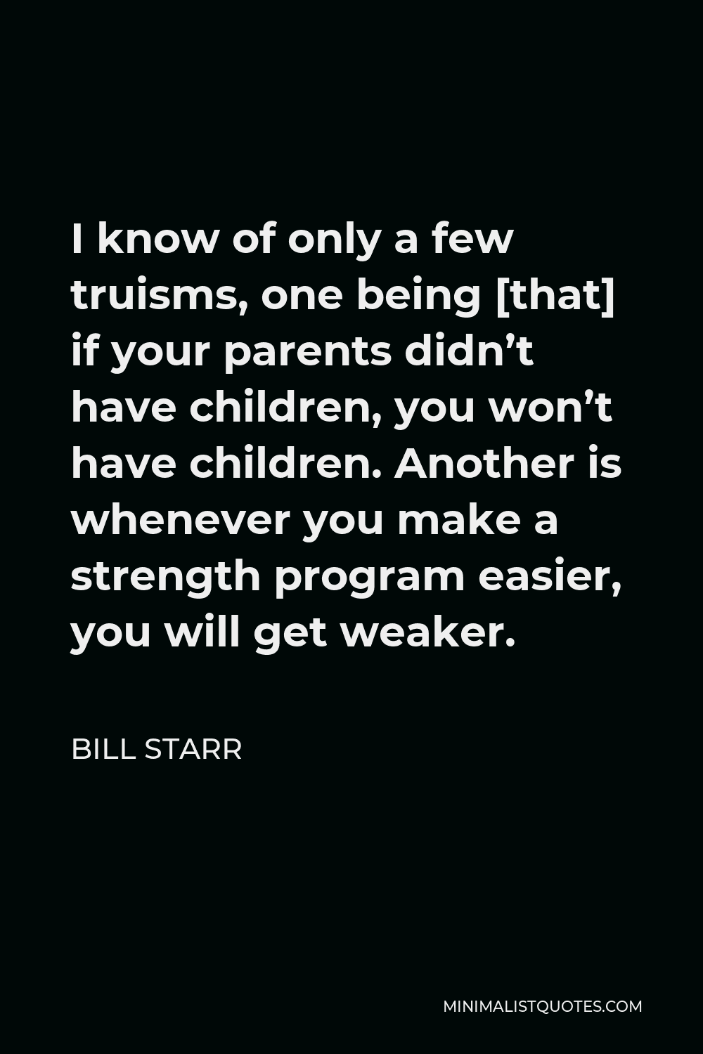 Bill Starr Quote - I know of only a few truisms, one being [that] if your parents didn’t have children, you won’t have children. Another is whenever you make a strength program easier, you will get weaker.