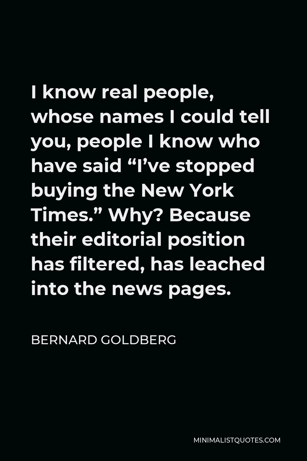 Bernard Goldberg Quote - I know real people, whose names I could tell you, people I know who have said “I’ve stopped buying the New York Times.” Why? Because their editorial position has filtered, has leached into the news pages.