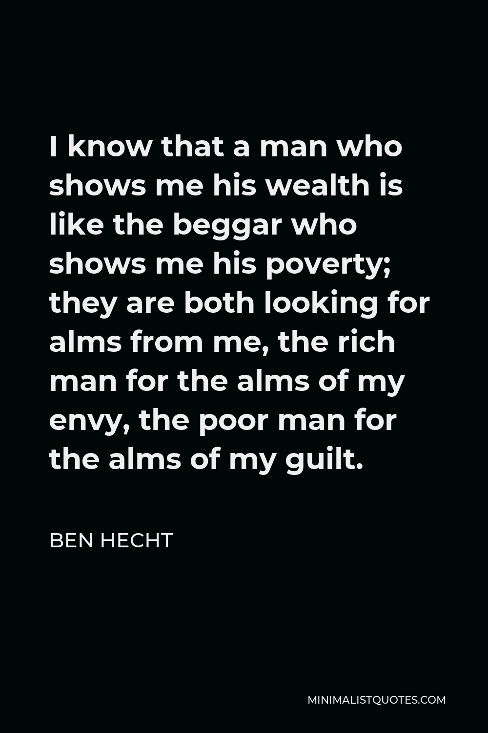 Ben Hecht Quote - I know that a man who shows me his wealth is like the beggar who shows me his poverty; they are both looking for alms from me, the rich man for the alms of my envy, the poor man for the alms of my guilt.
