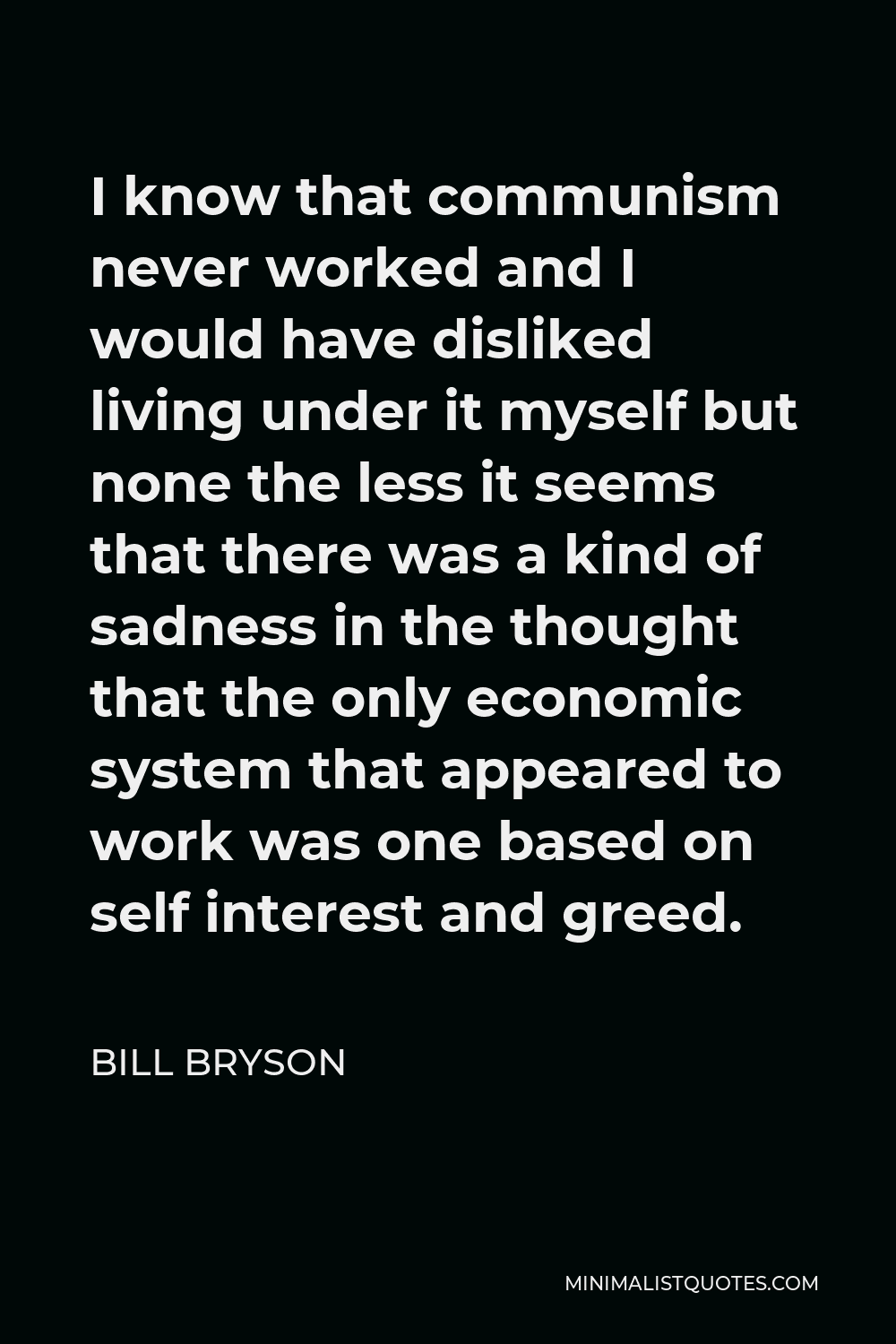 Bill Bryson Quote - I know that communism never worked and I would have disliked living under it myself but none the less it seems that there was a kind of sadness in the thought that the only economic system that appeared to work was one based on self interest and greed.