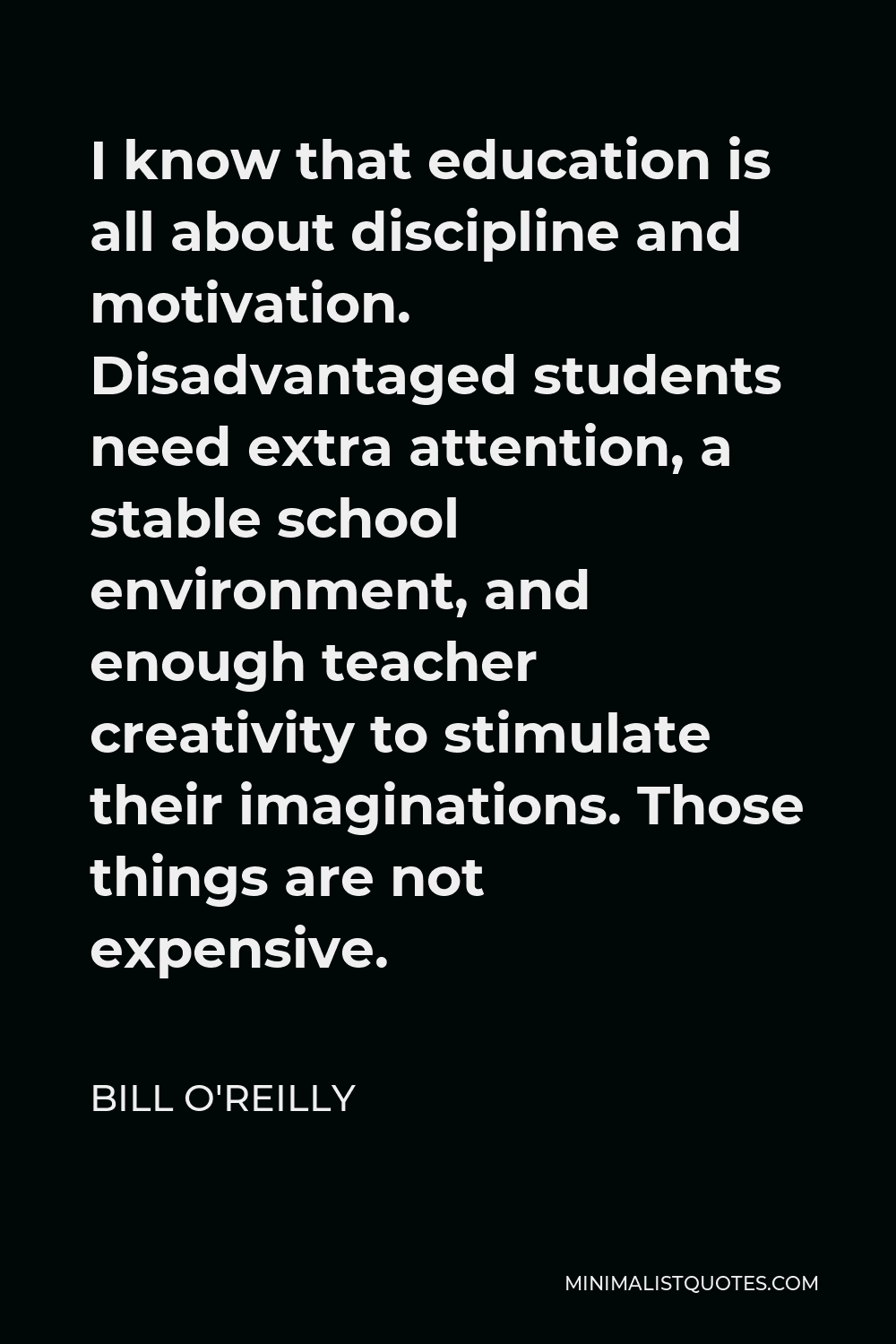Bill O'Reilly Quote - I know that education is all about discipline and motivation. Disadvantaged students need extra attention, a stable school environment, and enough teacher creativity to stimulate their imaginations. Those things are not expensive.