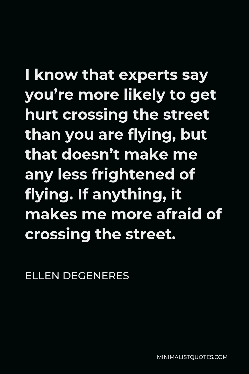 Ellen DeGeneres Quote - I know that experts say you’re more likely to get hurt crossing the street than you are flying, but that doesn’t make me any less frightened of flying. If anything, it makes me more afraid of crossing the street.