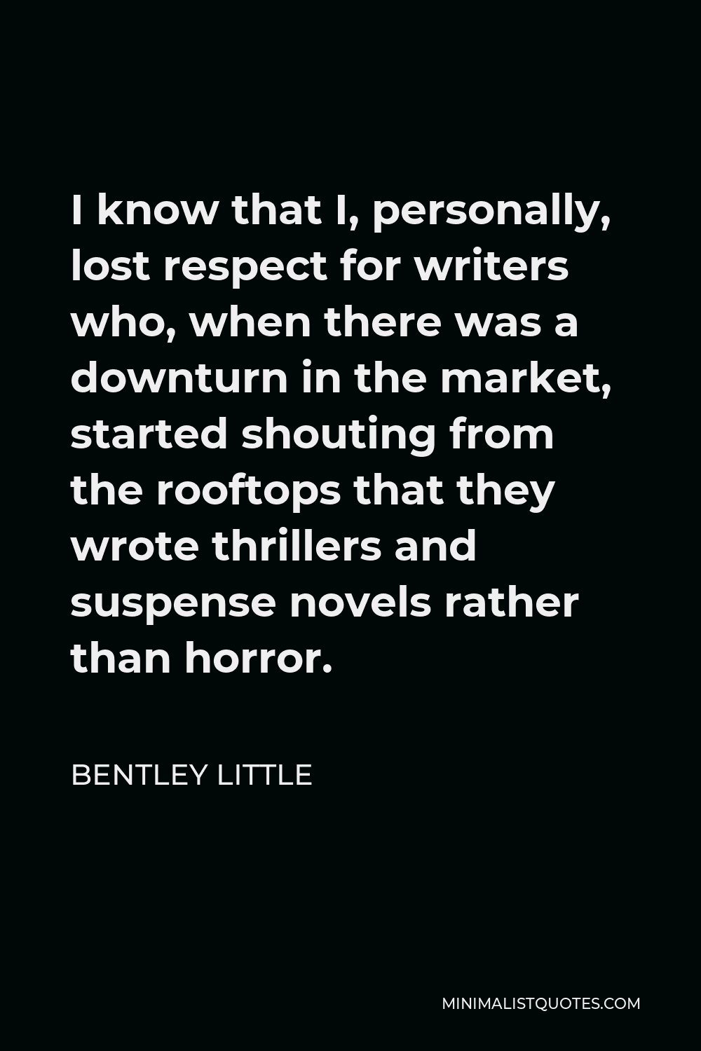 Bentley Little Quote - I know that I, personally, lost respect for writers who, when there was a downturn in the market, started shouting from the rooftops that they wrote thrillers and suspense novels rather than horror.
