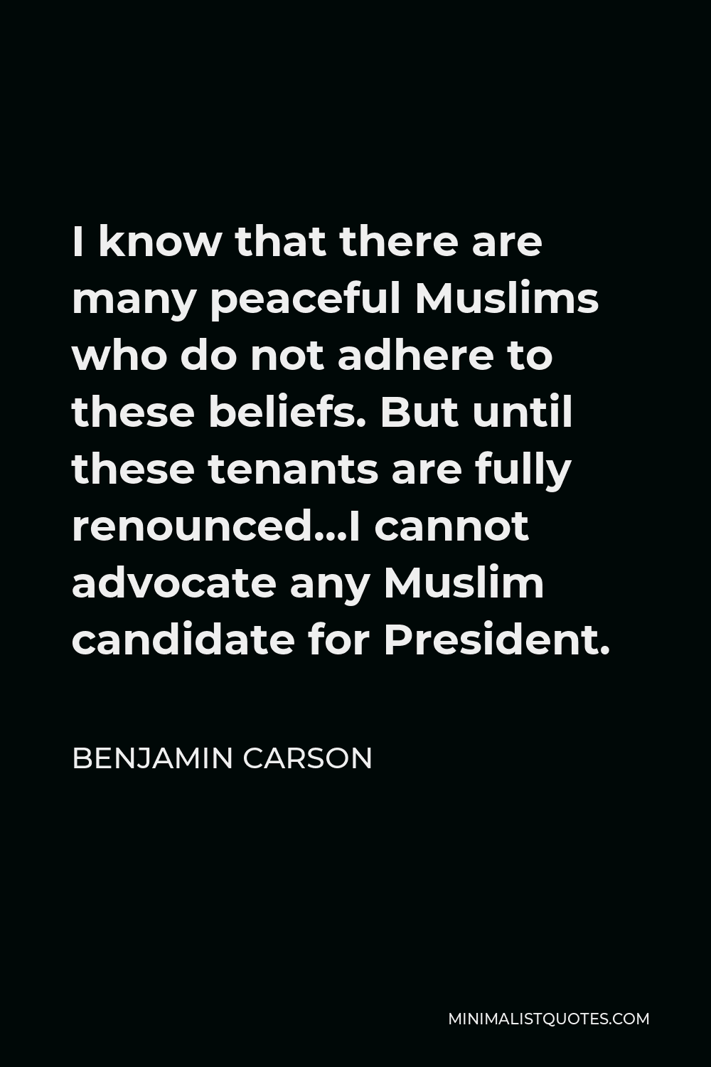 Benjamin Carson Quote - I know that there are many peaceful Muslims who do not adhere to these beliefs. But until these tenants are fully renounced…I cannot advocate any Muslim candidate for President.