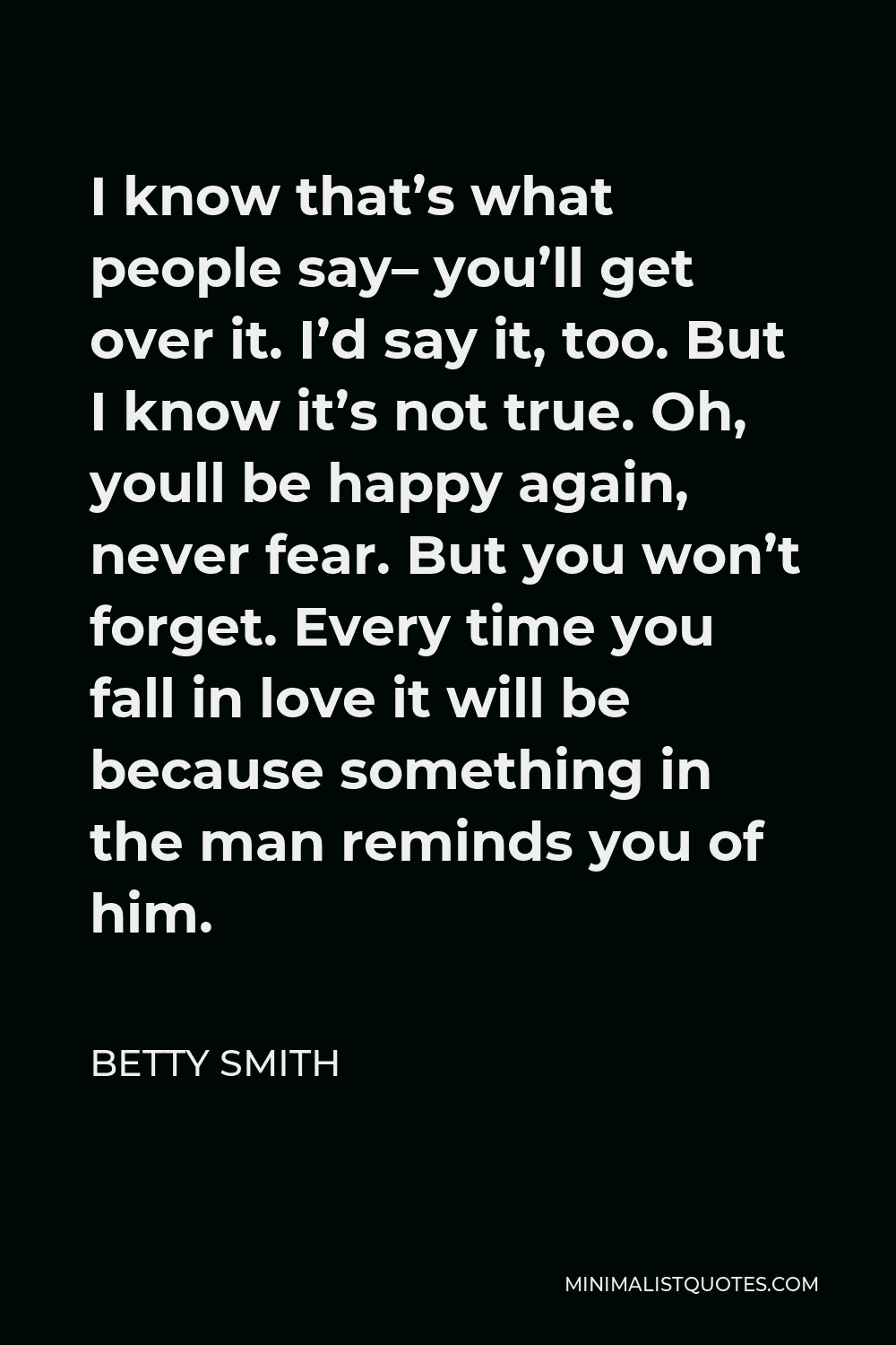 Betty Smith Quote - I know that’s what people say– you’ll get over it. I’d say it, too. But I know it’s not true. Oh, youll be happy again, never fear. But you won’t forget. Every time you fall in love it will be because something in the man reminds you of him.