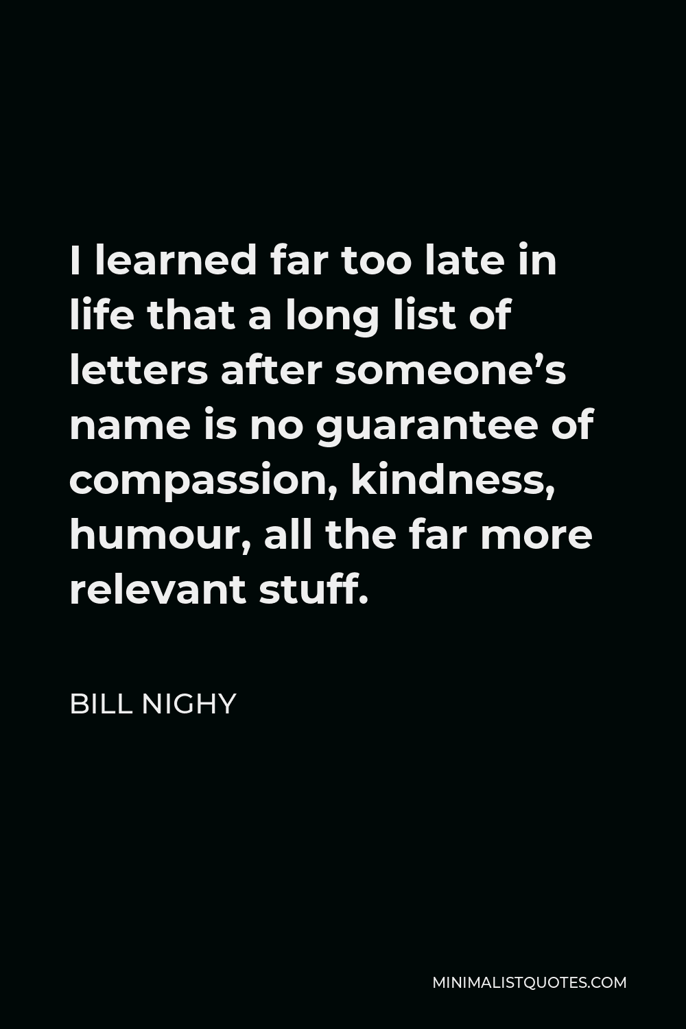 Bill Nighy Quote - I learned far too late in life that a long list of letters after someone’s name is no guarantee of compassion, kindness, humour, all the far more relevant stuff.