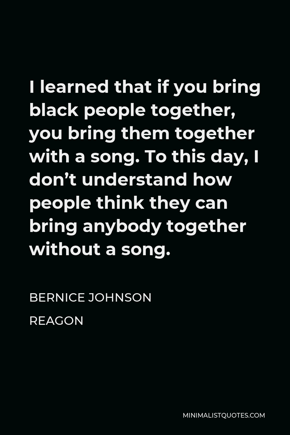 Bernice Johnson Reagon Quote - I learned that if you bring black people together, you bring them together with a song. To this day, I don’t understand how people think they can bring anybody together without a song.