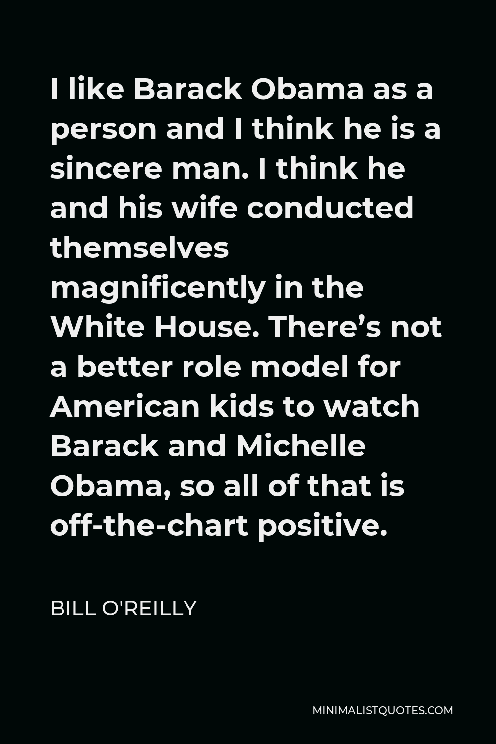 Bill O'Reilly Quote - I like Barack Obama as a person and I think he is a sincere man. I think he and his wife conducted themselves magnificently in the White House. There’s not a better role model for American kids to watch Barack and Michelle Obama, so all of that is off-the-chart positive.
