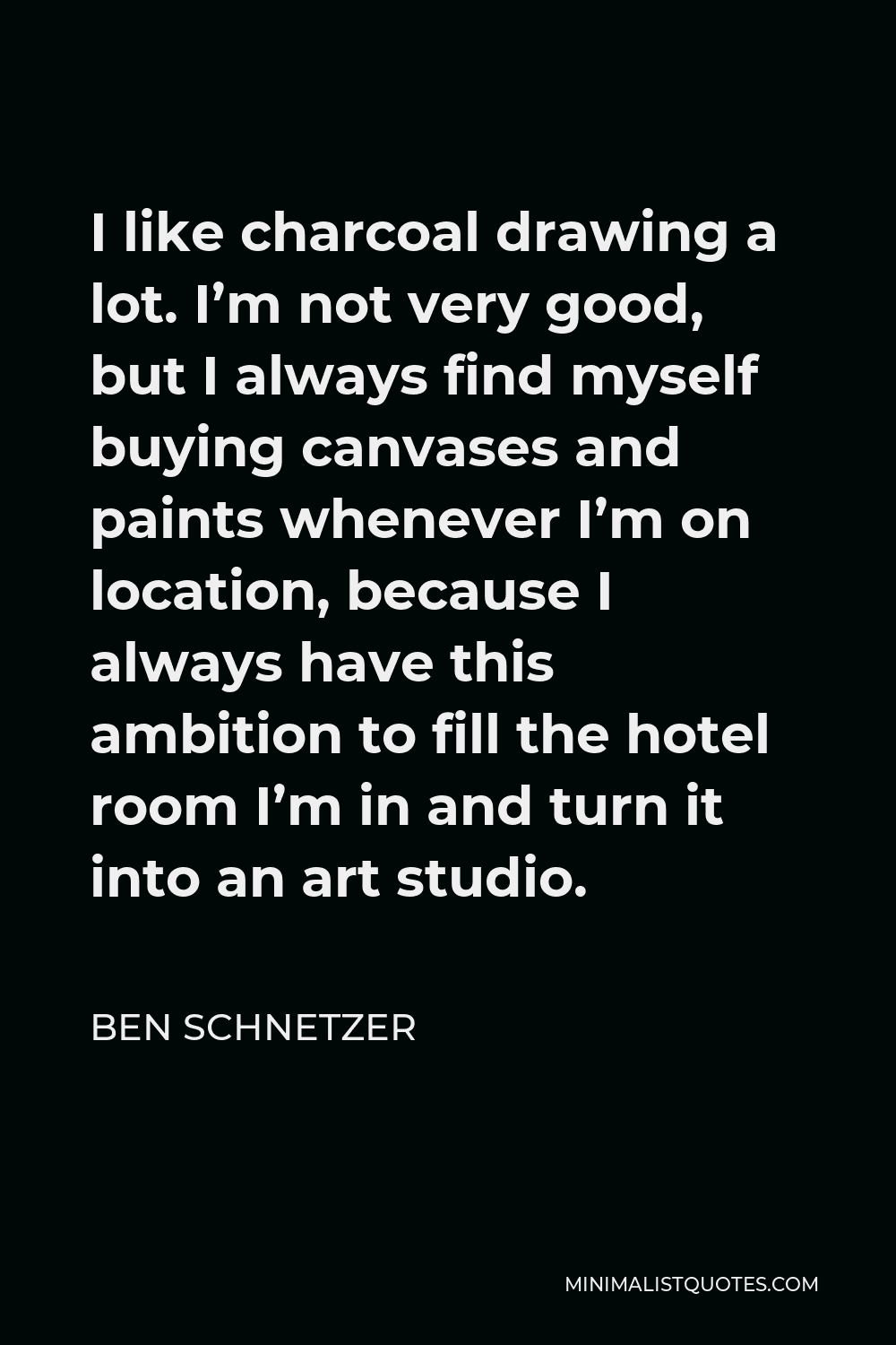 Ben Schnetzer Quote - I like charcoal drawing a lot. I’m not very good, but I always find myself buying canvases and paints whenever I’m on location, because I always have this ambition to fill the hotel room I’m in and turn it into an art studio.