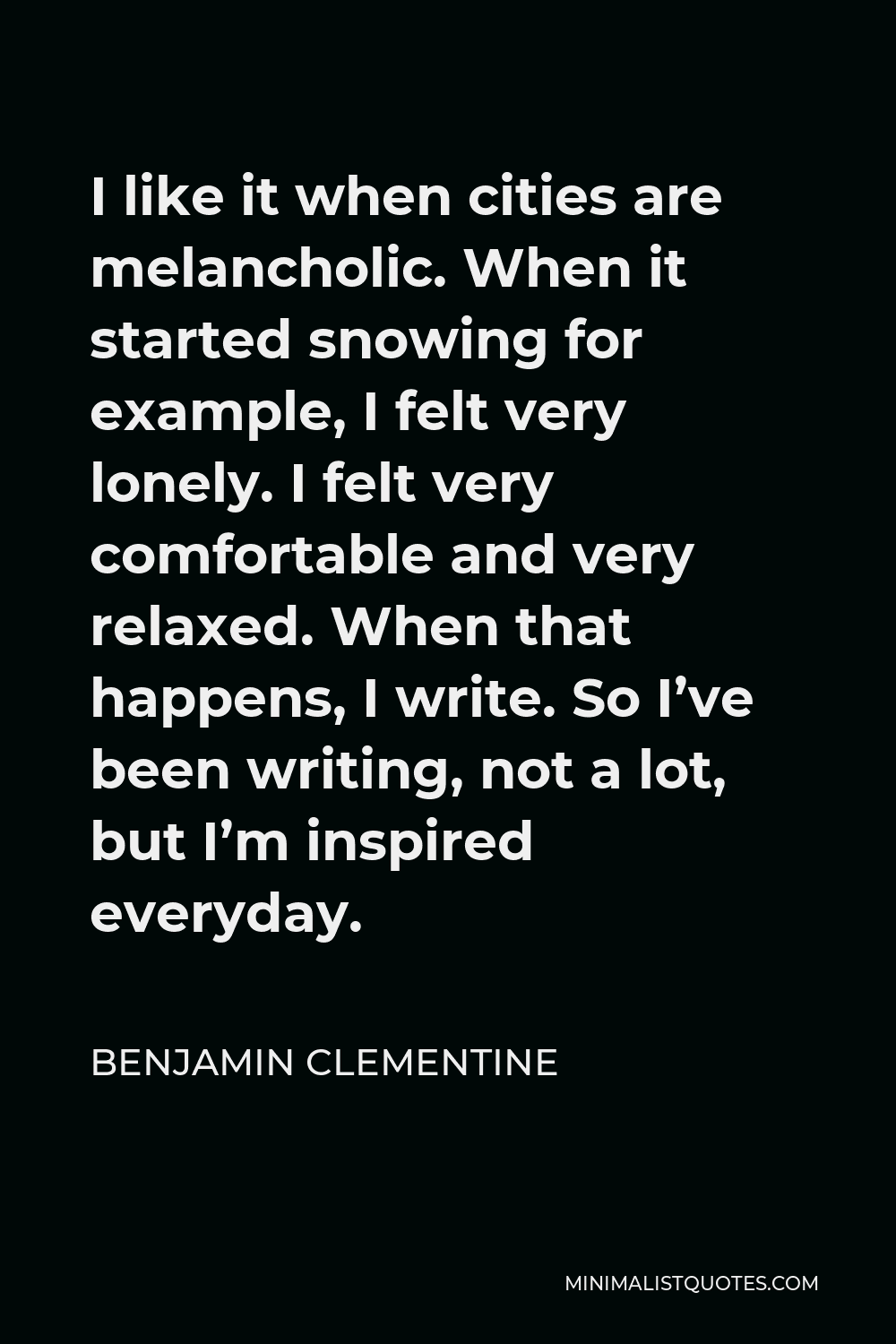 Benjamin Clementine Quote - I like it when cities are melancholic. When it started snowing for example, I felt very lonely. I felt very comfortable and very relaxed. When that happens, I write. So I’ve been writing, not a lot, but I’m inspired everyday.
