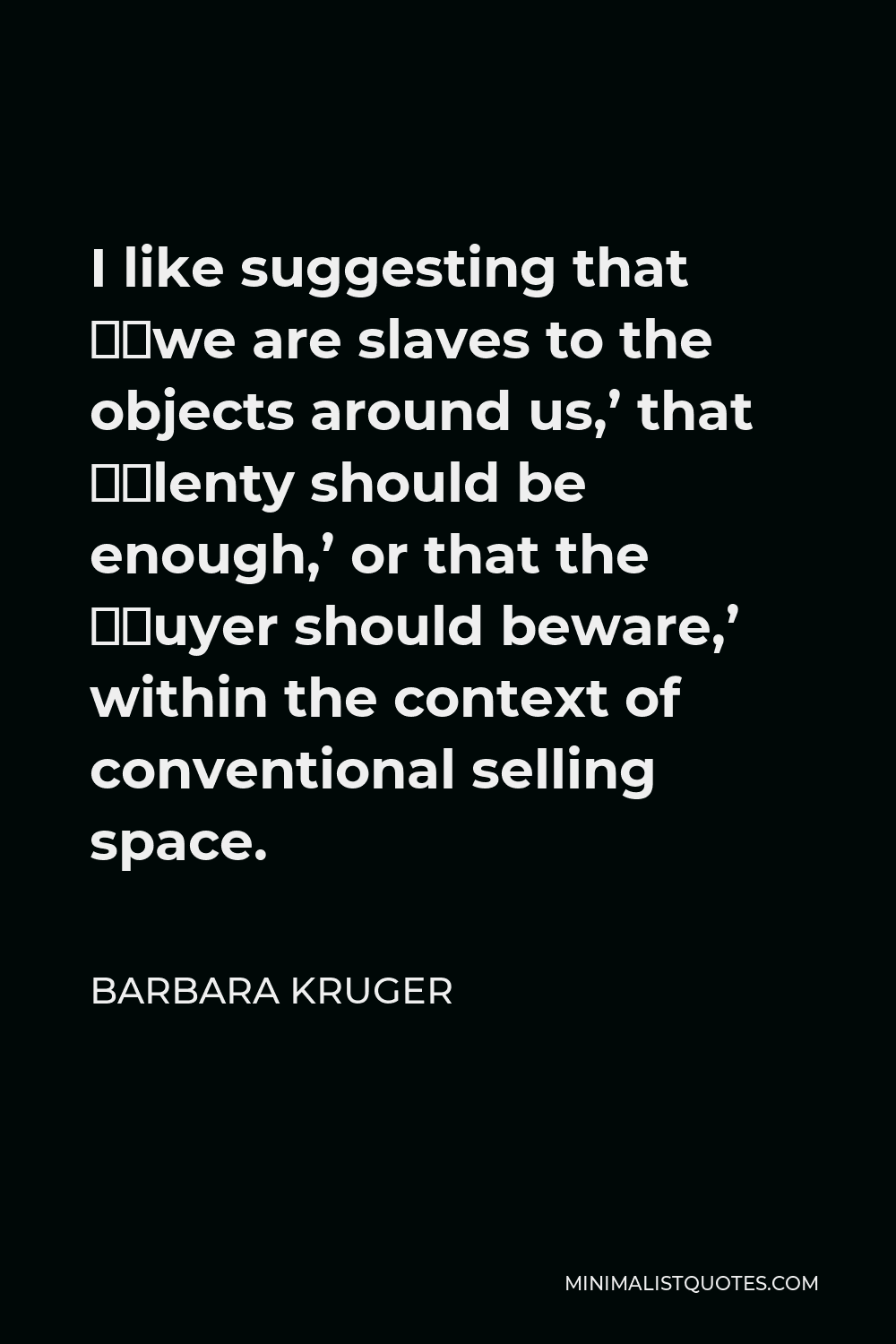 Barbara Kruger Quote - I like suggesting that ‘we are slaves to the objects around us,’ that ‘plenty should be enough,’ or that the ‘buyer should beware,’ within the context of conventional selling space.