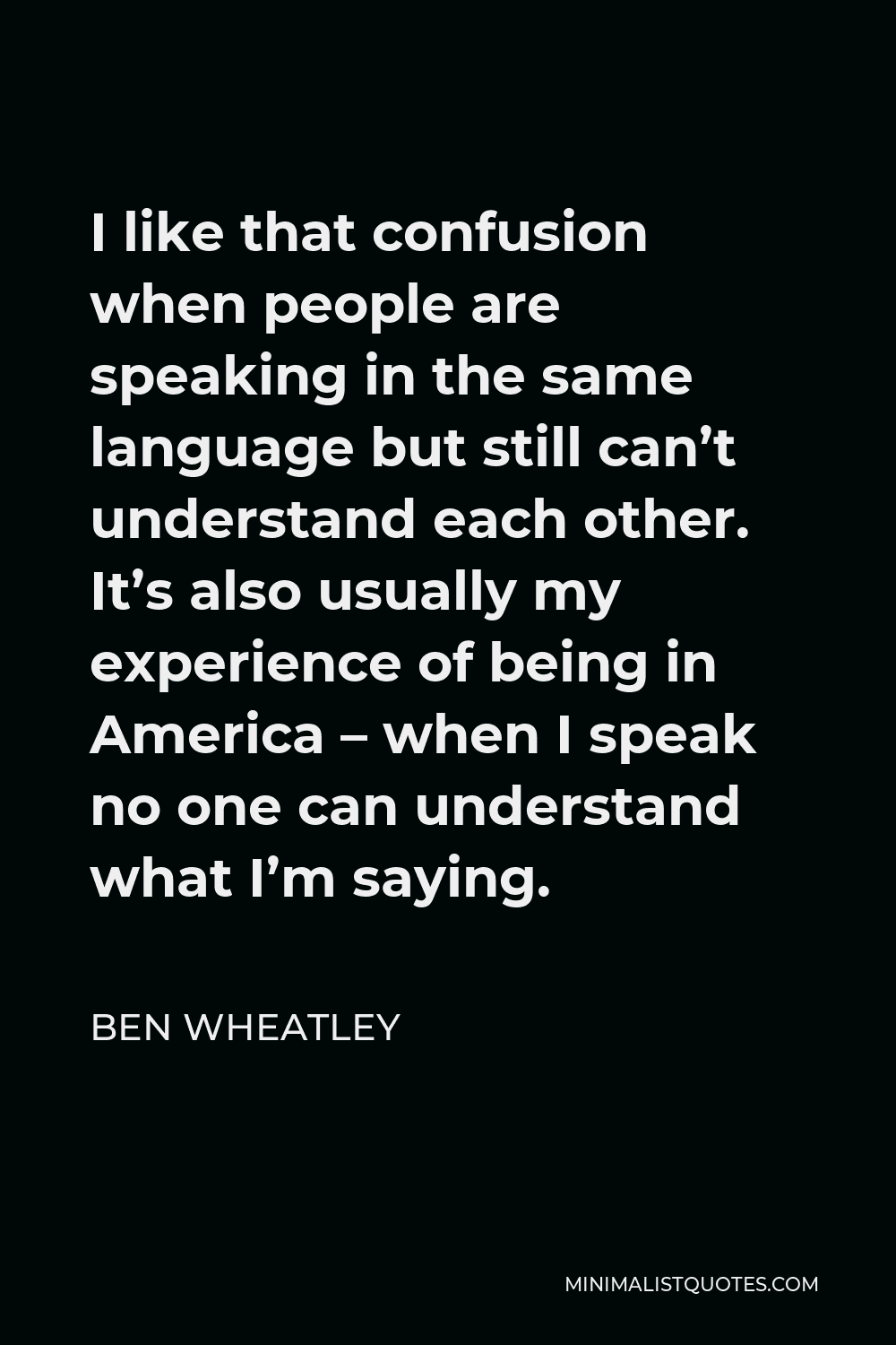 Ben Wheatley Quote - I like that confusion when people are speaking in the same language but still can’t understand each other. It’s also usually my experience of being in America – when I speak no one can understand what I’m saying.