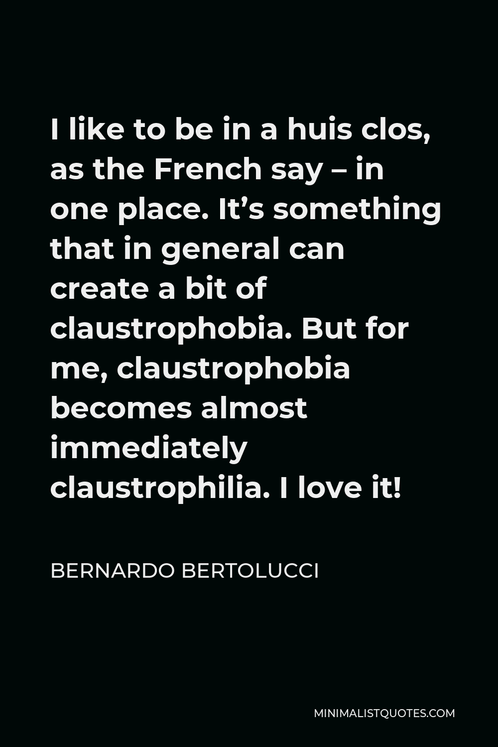 Bernardo Bertolucci Quote - I like to be in a huis clos, as the French say – in one place. It’s something that in general can create a bit of claustrophobia. But for me, claustrophobia becomes almost immediately claustrophilia. I love it!