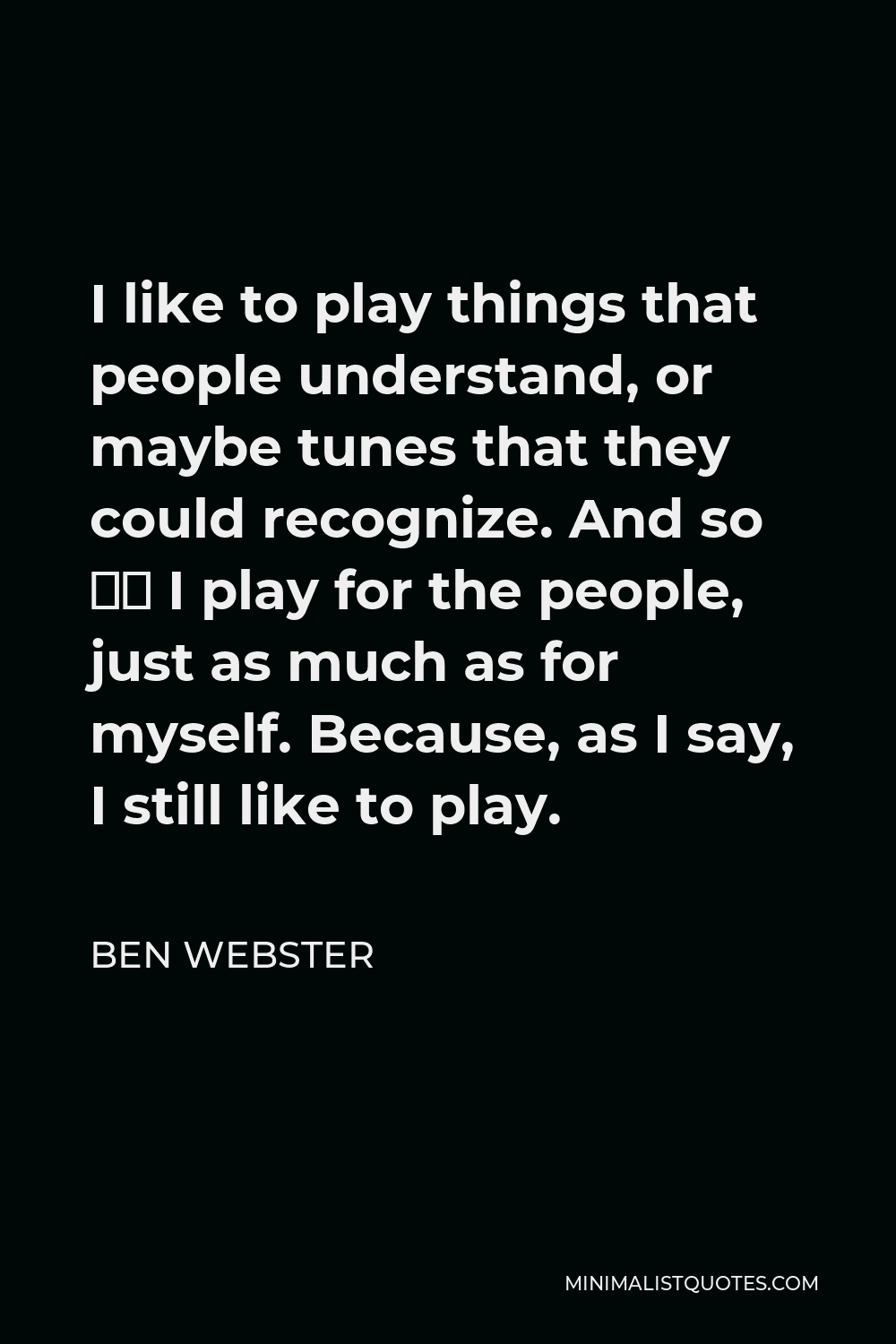 Ben Webster Quote - I like to play things that people understand, or maybe tunes that they could recognize. And so — I play for the people, just as much as for myself. Because, as I say, I still like to play.