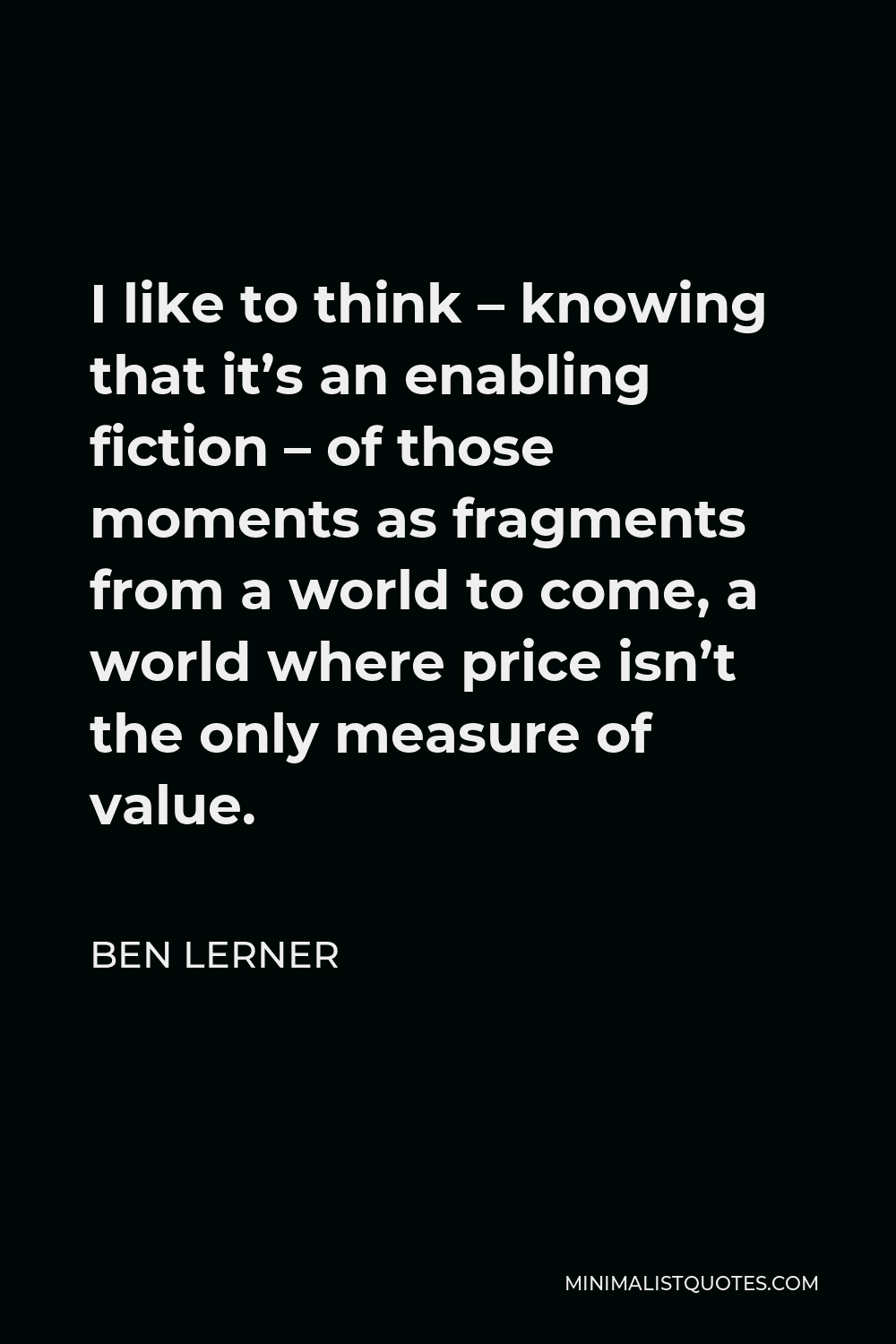 Ben Lerner Quote - I like to think – knowing that it’s an enabling fiction – of those moments as fragments from a world to come, a world where price isn’t the only measure of value.