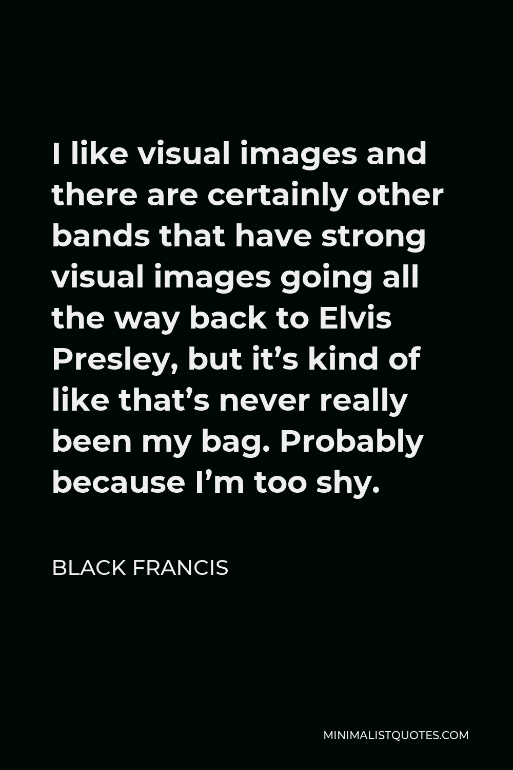 Black Francis Quote - I like visual images and there are certainly other bands that have strong visual images going all the way back to Elvis Presley, but it’s kind of like that’s never really been my bag. Probably because I’m too shy.