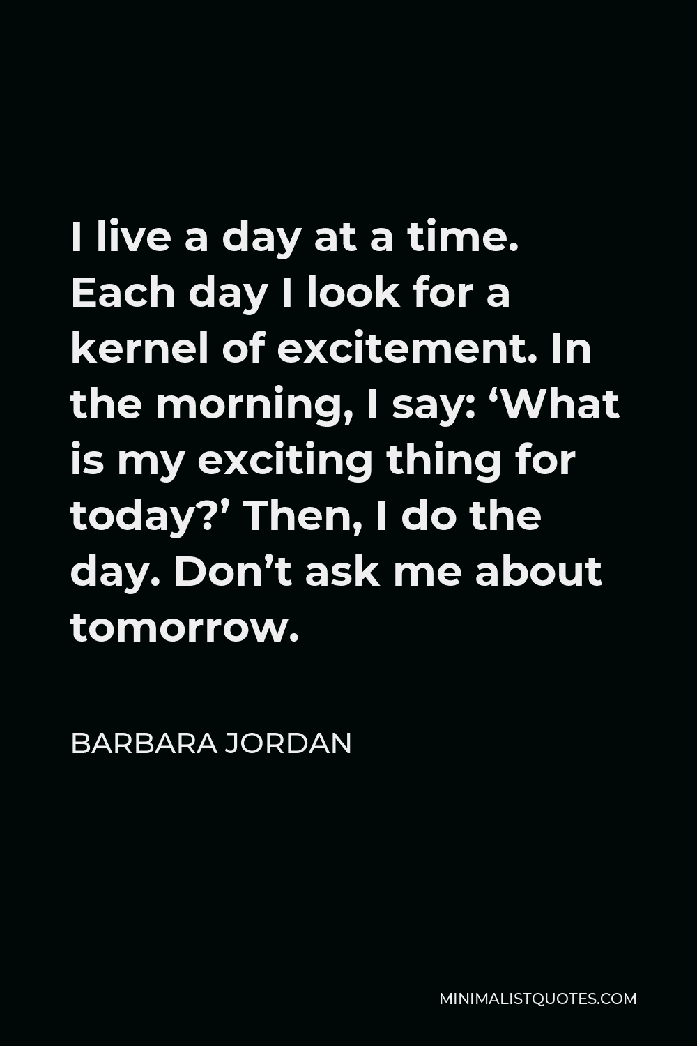 Barbara Jordan Quote - I live a day at a time. Each day I look for a kernel of excitement. In the morning, I say: ‘What is my exciting thing for today?’ Then, I do the day. Don’t ask me about tomorrow.