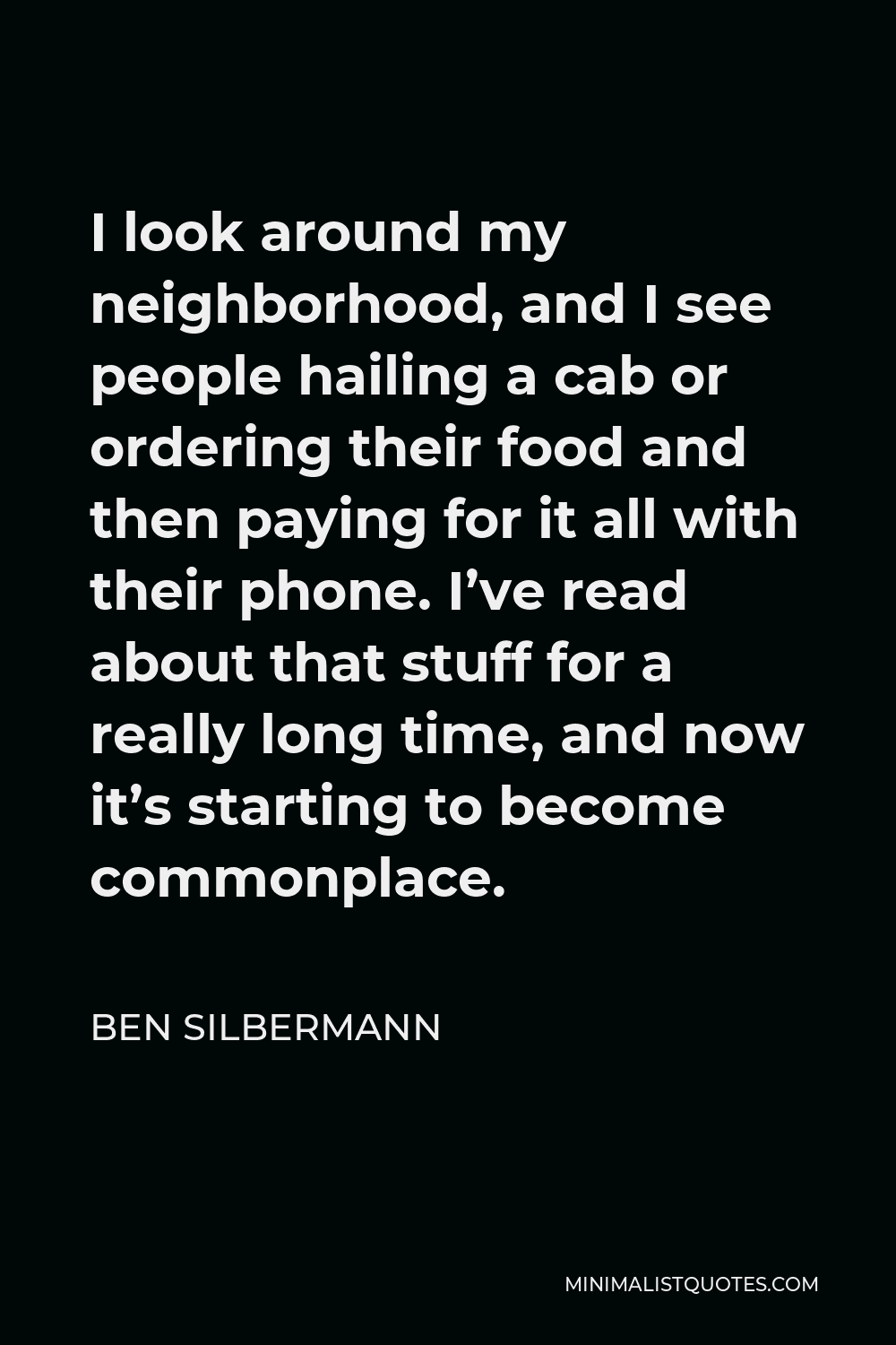 Ben Silbermann Quote - I look around my neighborhood, and I see people hailing a cab or ordering their food and then paying for it all with their phone. I’ve read about that stuff for a really long time, and now it’s starting to become commonplace.