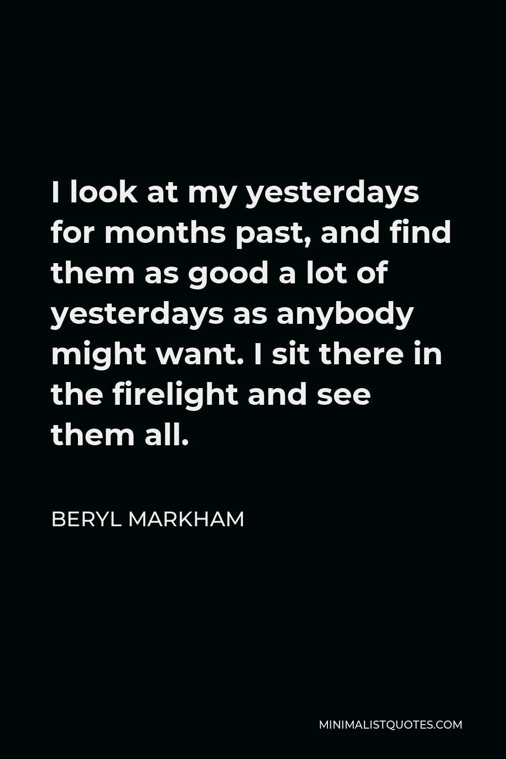 Beryl Markham Quote - I look at my yesterdays for months past, and find them as good a lot of yesterdays as anybody might want. I sit there in the firelight and see them all.