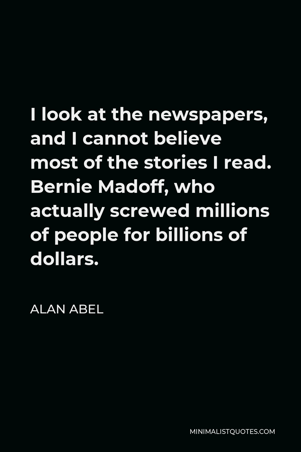Alan Abel Quote - I look at the newspapers, and I cannot believe most of the stories I read. Bernie Madoff, who actually screwed millions of people for billions of dollars.