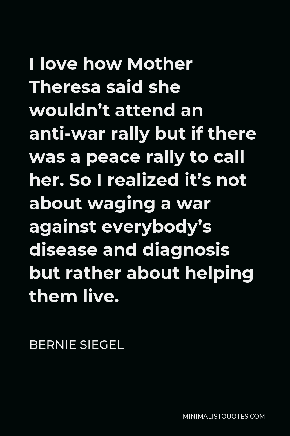 Bernie Siegel Quote - I love how Mother Theresa said she wouldn’t attend an anti-war rally but if there was a peace rally to call her. So I realized it’s not about waging a war against everybody’s disease and diagnosis but rather about helping them live.
