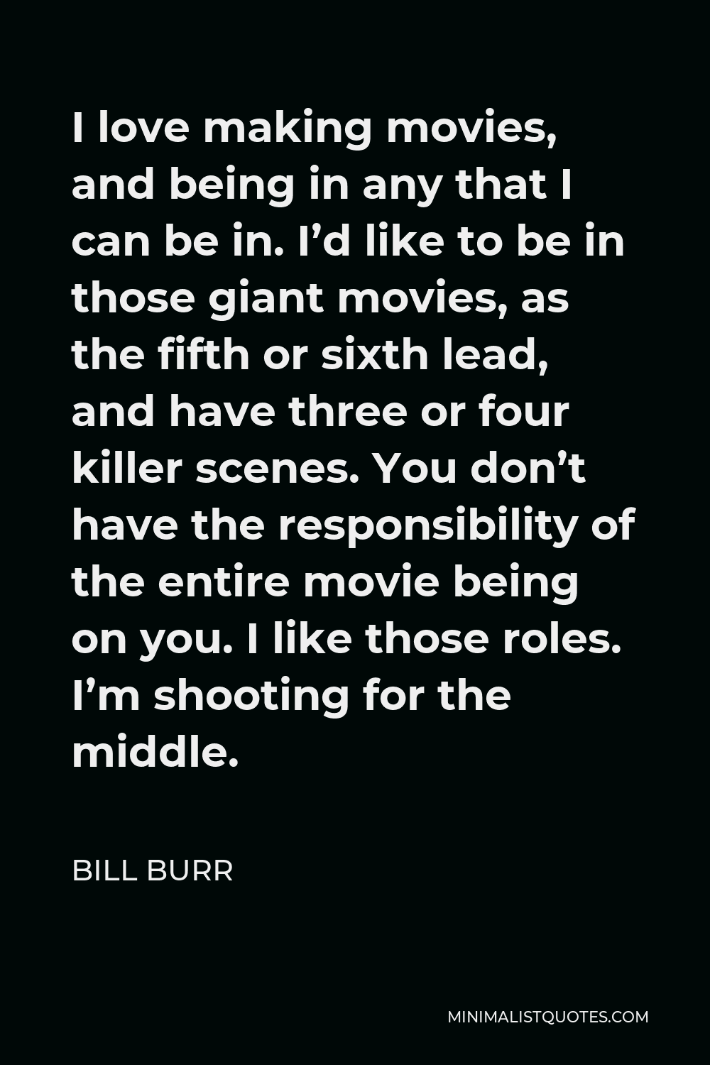 Bill Burr Quote - I love making movies, and being in any that I can be in. I’d like to be in those giant movies, as the fifth or sixth lead, and have three or four killer scenes. You don’t have the responsibility of the entire movie being on you. I like those roles. I’m shooting for the middle.