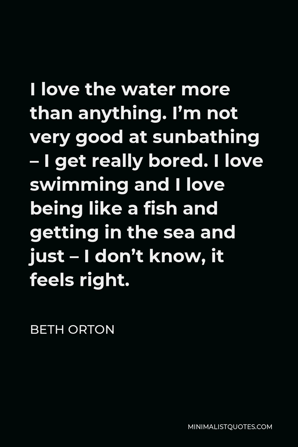 Beth Orton Quote - I love the water more than anything. I’m not very good at sunbathing – I get really bored. I love swimming and I love being like a fish and getting in the sea and just – I don’t know, it feels right.