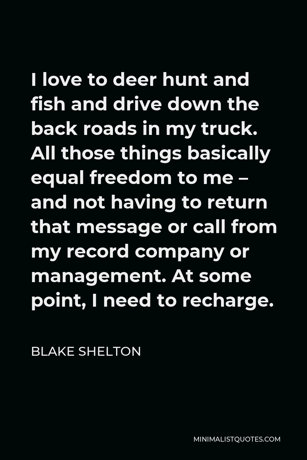 Blake Shelton Quote - I love to deer hunt and fish and drive down the back roads in my truck. All those things basically equal freedom to me – and not having to return that message or call from my record company or management. At some point, I need to recharge.