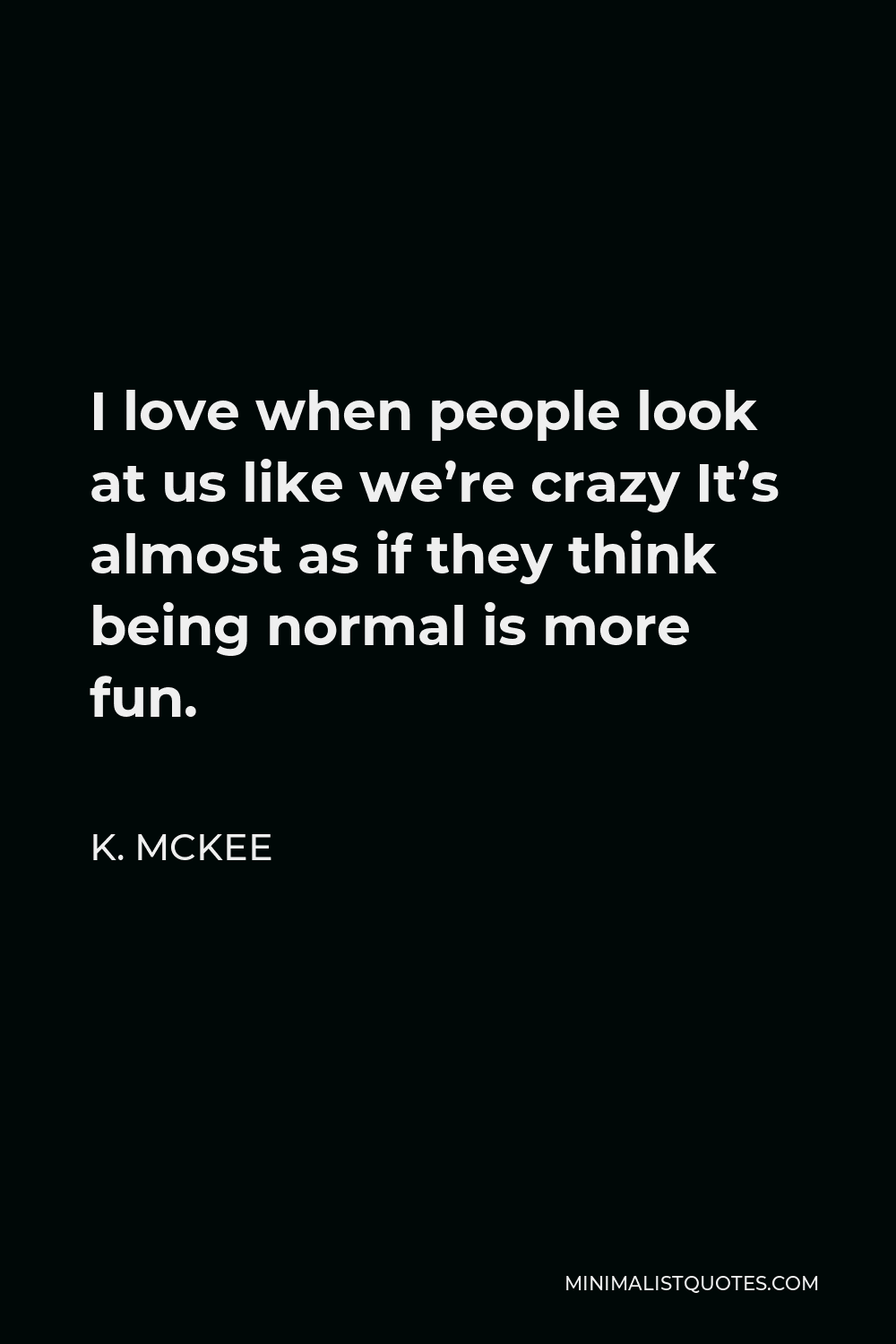 K. Mckee Quote - I love when people look at us like we’re crazy It’s almost as if they think being normal is more fun.