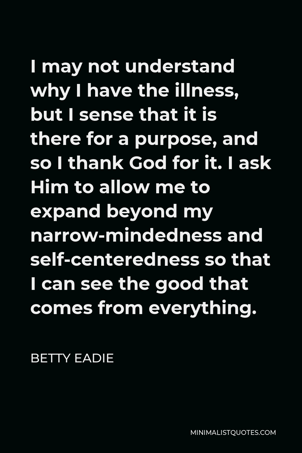 Betty Eadie Quote - I may not understand why I have the illness, but I sense that it is there for a purpose, and so I thank God for it. I ask Him to allow me to expand beyond my narrow-mindedness and self-centeredness so that I can see the good that comes from everything.