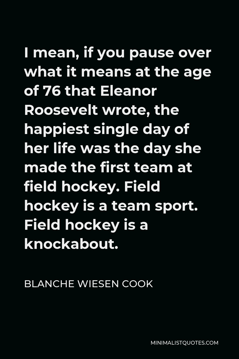 Blanche Wiesen Cook Quote - I mean, if you pause over what it means at the age of 76 that Eleanor Roosevelt wrote, the happiest single day of her life was the day she made the first team at field hockey. Field hockey is a team sport. Field hockey is a knockabout.