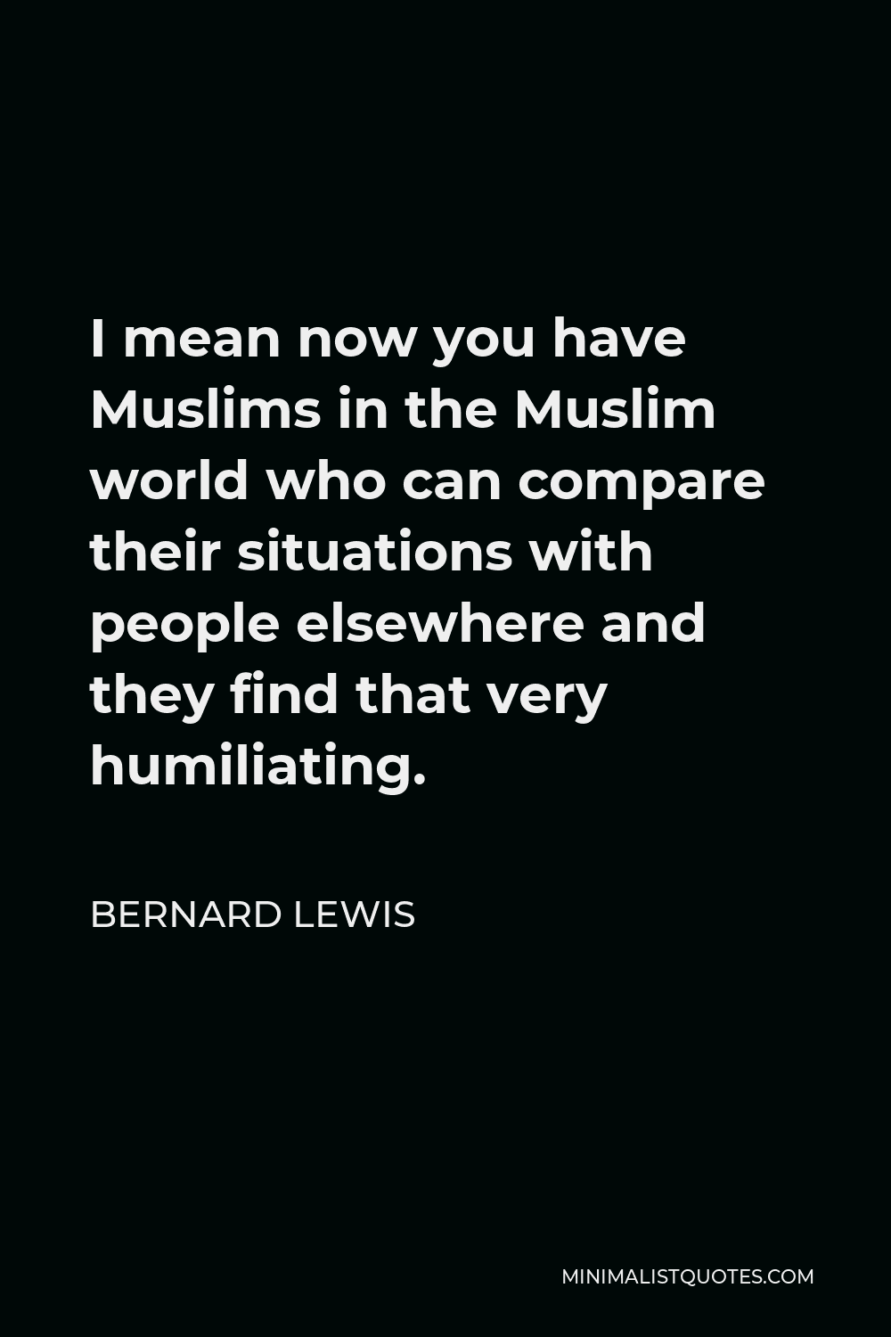 Bernard Lewis Quote - I mean now you have Muslims in the Muslim world who can compare their situations with people elsewhere and they find that very humiliating.