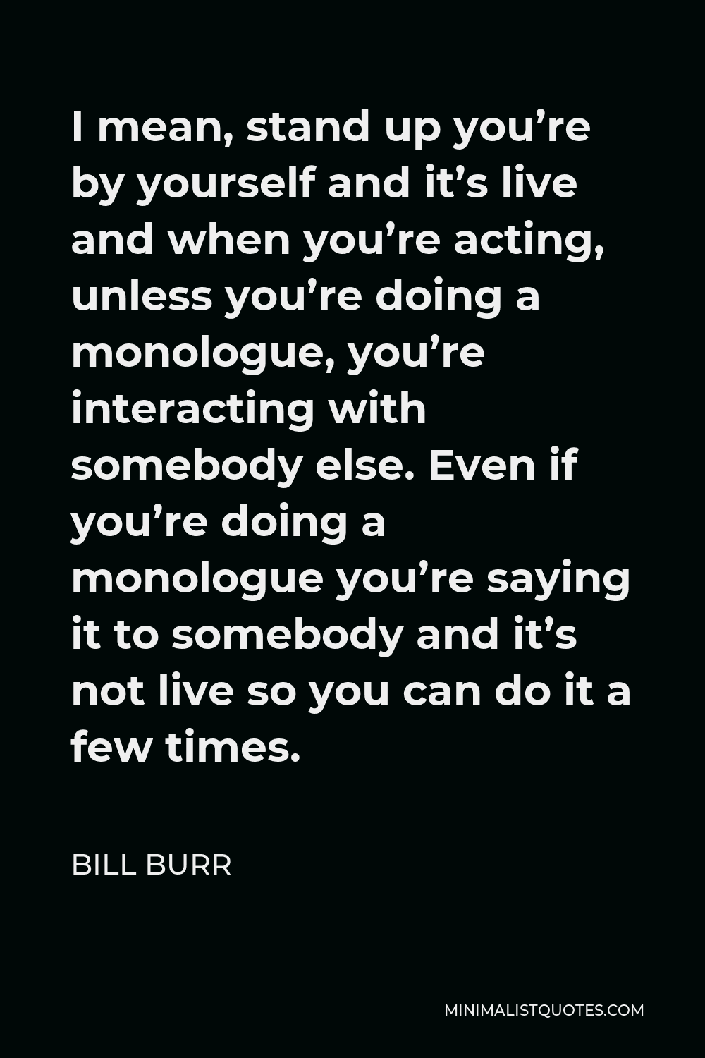 Bill Burr Quote - I mean, stand up you’re by yourself and it’s live and when you’re acting, unless you’re doing a monologue, you’re interacting with somebody else. Even if you’re doing a monologue you’re saying it to somebody and it’s not live so you can do it a few times.
