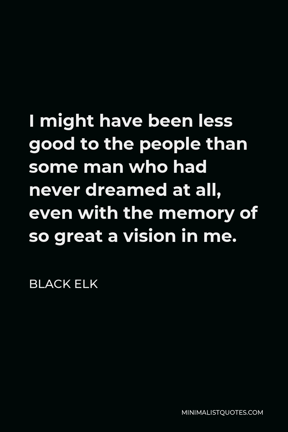 Black Elk Quote - I might have been less good to the people than some man who had never dreamed at all, even with the memory of so great a vision in me.