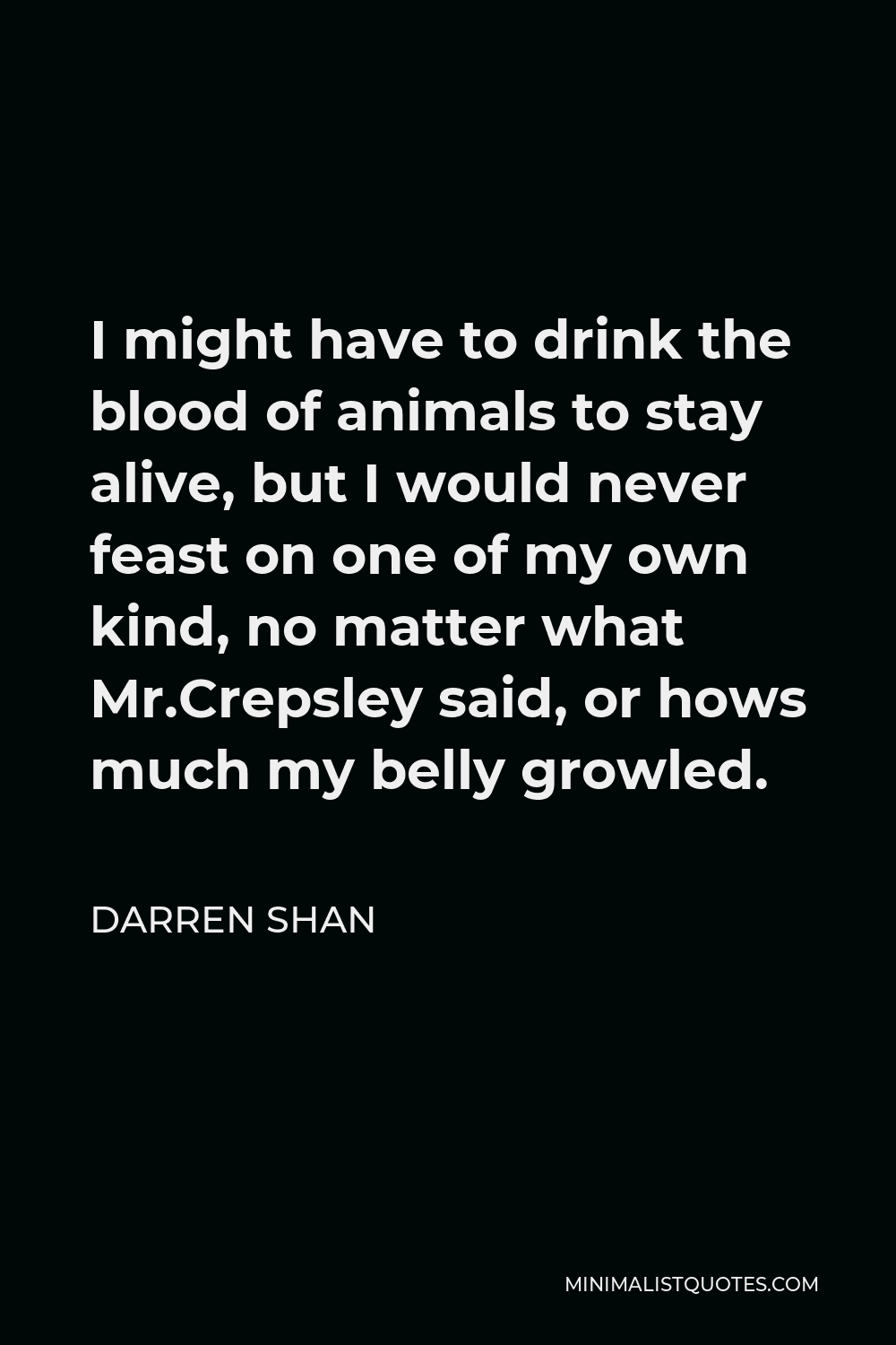 Darren Shan Quote - I might have to drink the blood of animals to stay alive, but I would never feast on one of my own kind, no matter what Mr.Crepsley said, or hows much my belly growled.