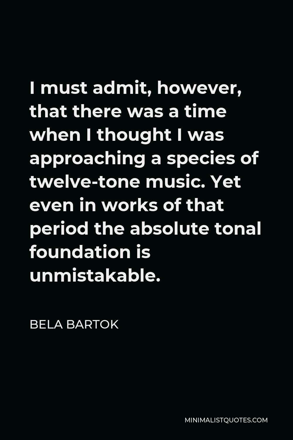 Bela Bartok Quote - I must admit, however, that there was a time when I thought I was approaching a species of twelve-tone music. Yet even in works of that period the absolute tonal foundation is unmistakable.