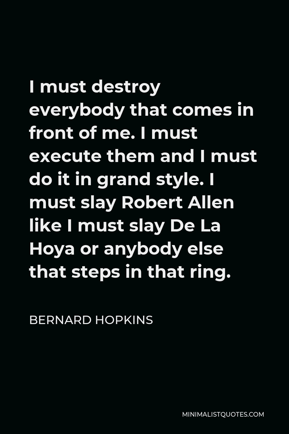 Bernard Hopkins Quote - I must destroy everybody that comes in front of me. I must execute them and I must do it in grand style. I must slay Robert Allen like I must slay De La Hoya or anybody else that steps in that ring.
