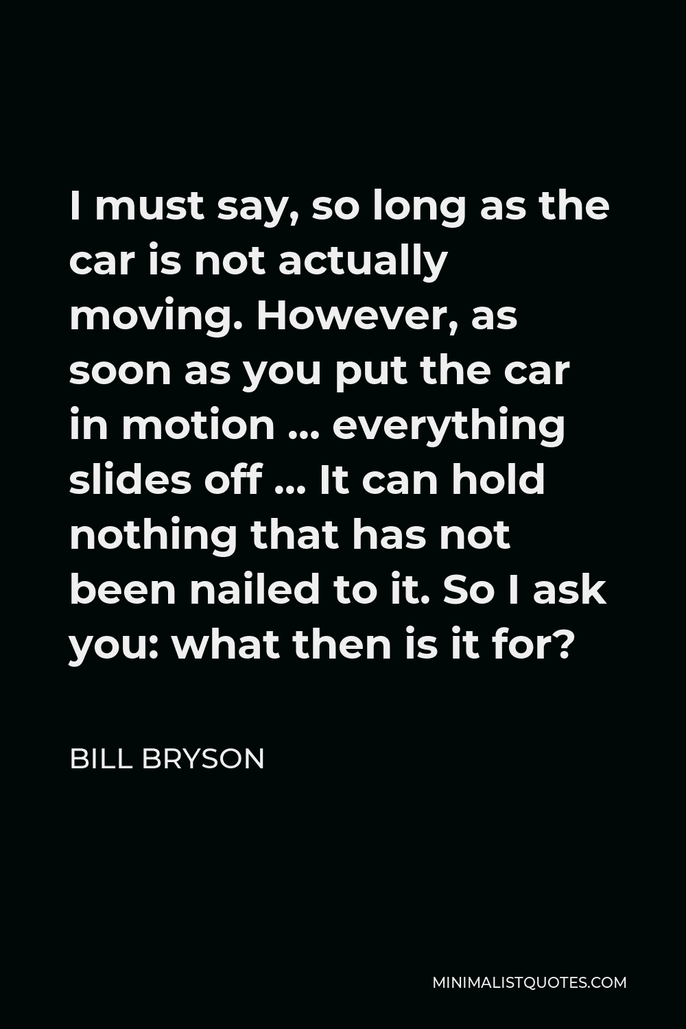 Bill Bryson Quote - I must say, so long as the car is not actually moving. However, as soon as you put the car in motion … everything slides off … It can hold nothing that has not been nailed to it. So I ask you: what then is it for?