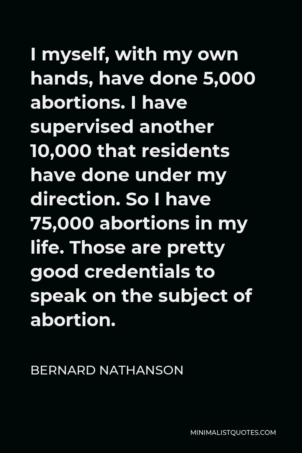 Bernard Nathanson Quote - I myself, with my own hands, have done 5,000 abortions. I have supervised another 10,000 that residents have done under my direction. So I have 75,000 abortions in my life. Those are pretty good credentials to speak on the subject of abortion.