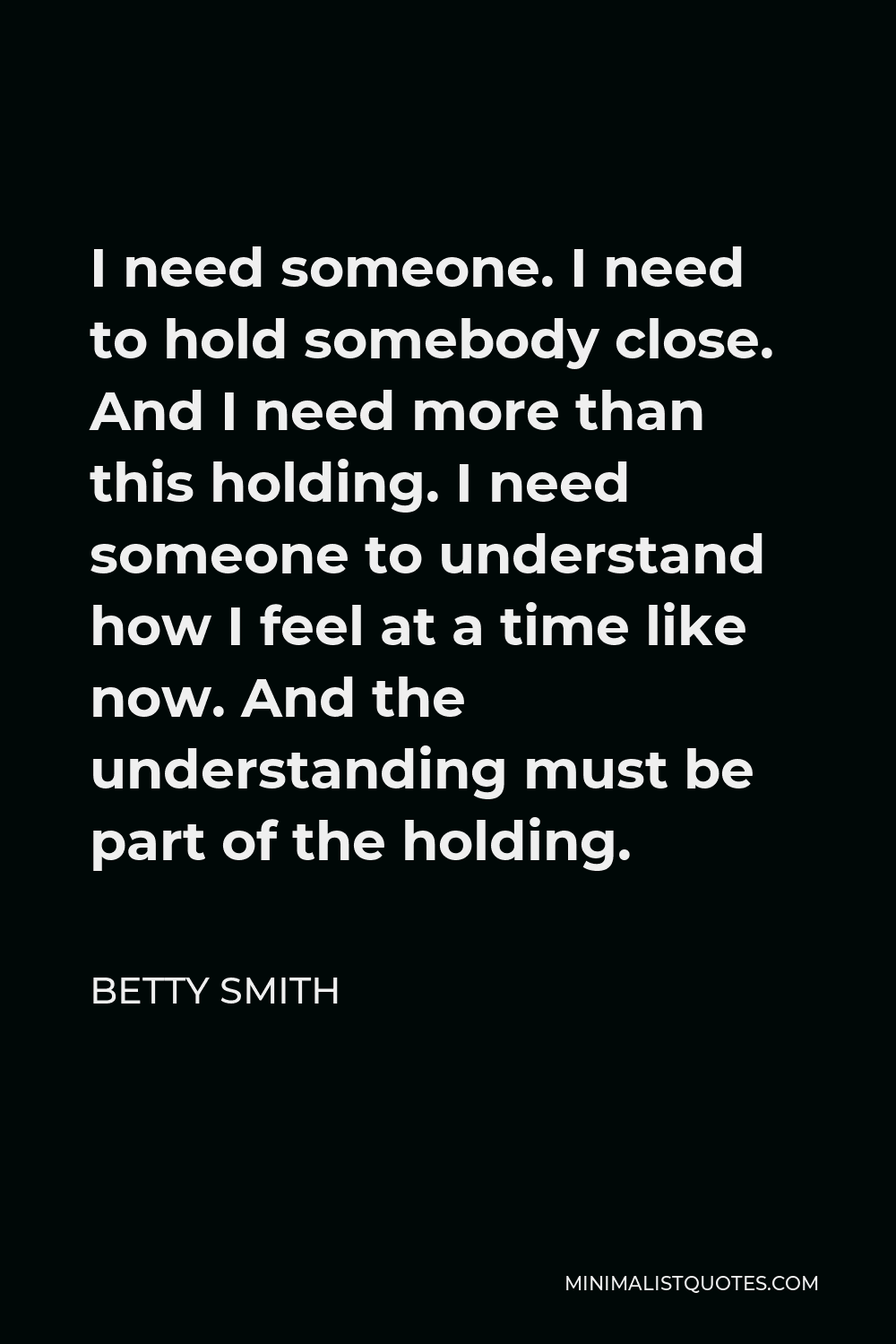 Betty Smith Quote - I need someone. I need to hold somebody close. And I need more than this holding. I need someone to understand how I feel at a time like now. And the understanding must be part of the holding.