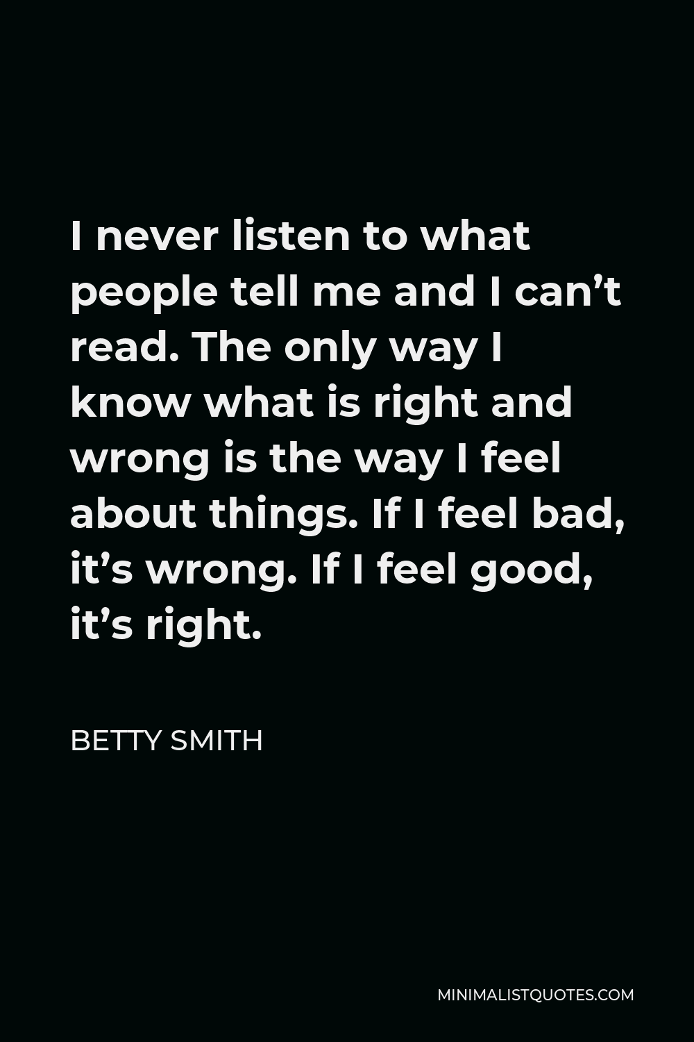 Betty Smith Quote - I never listen to what people tell me and I can’t read. The only way I know what is right and wrong is the way I feel about things. If I feel bad, it’s wrong. If I feel good, it’s right.