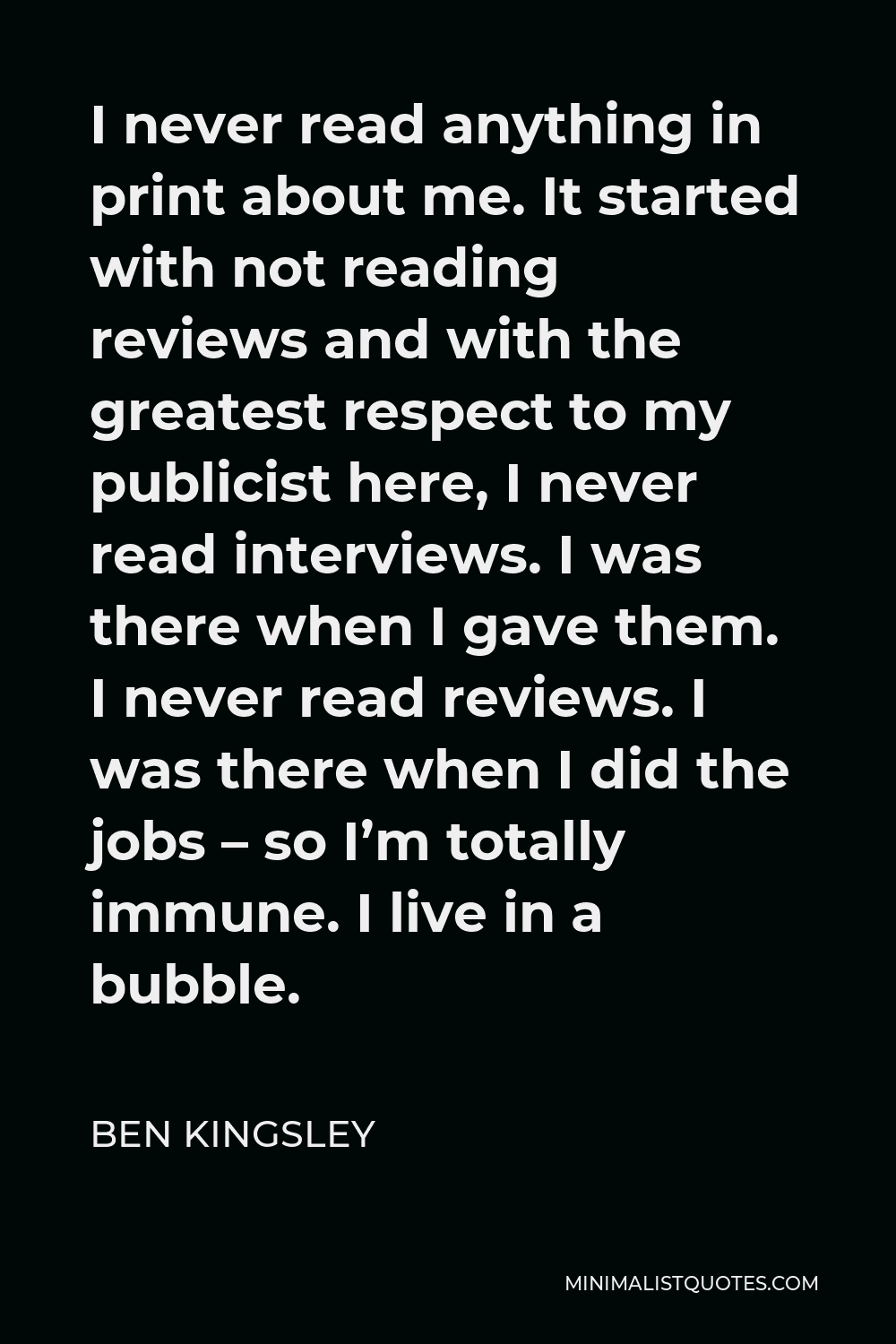 Ben Kingsley Quote - I never read anything in print about me. It started with not reading reviews and with the greatest respect to my publicist here, I never read interviews. I was there when I gave them. I never read reviews. I was there when I did the jobs – so I’m totally immune. I live in a bubble.
