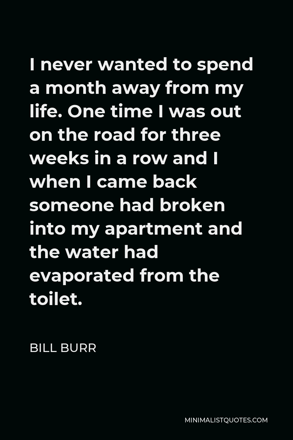 Bill Burr Quote - I never wanted to spend a month away from my life. One time I was out on the road for three weeks in a row and I when I came back someone had broken into my apartment and the water had evaporated from the toilet.