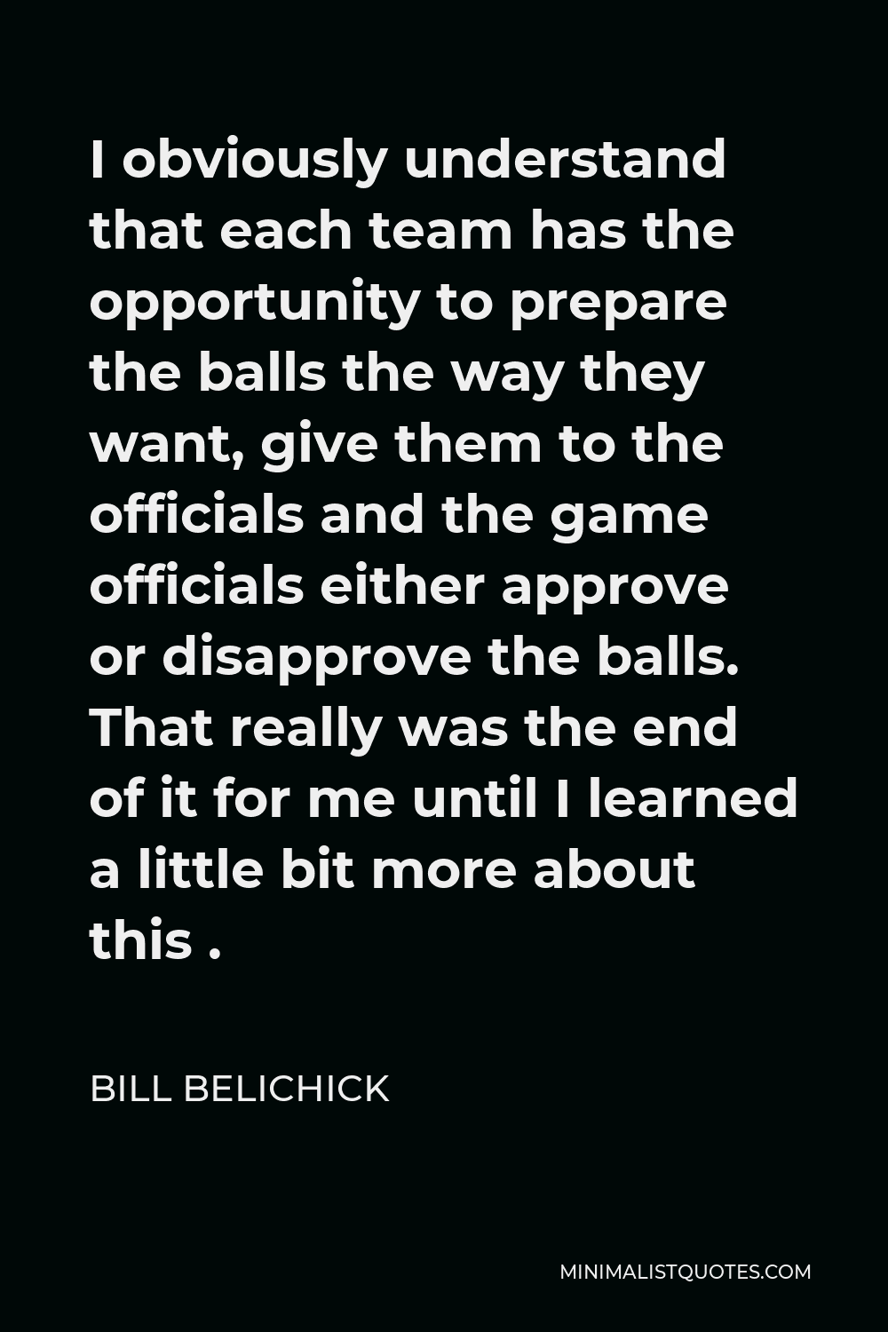 Bill Belichick Quote - I obviously understand that each team has the opportunity to prepare the balls the way they want, give them to the officials and the game officials either approve or disapprove the balls. That really was the end of it for me until I learned a little bit more about this .
