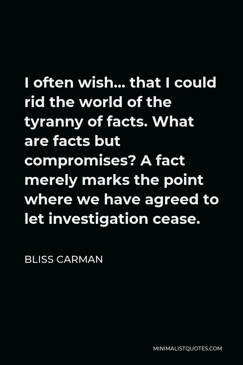 Bliss Carman Quote - I often wish… that I could rid the world of the tyranny of facts. What are facts but compromises? A fact merely marks the point where we have agreed to let investigation cease.