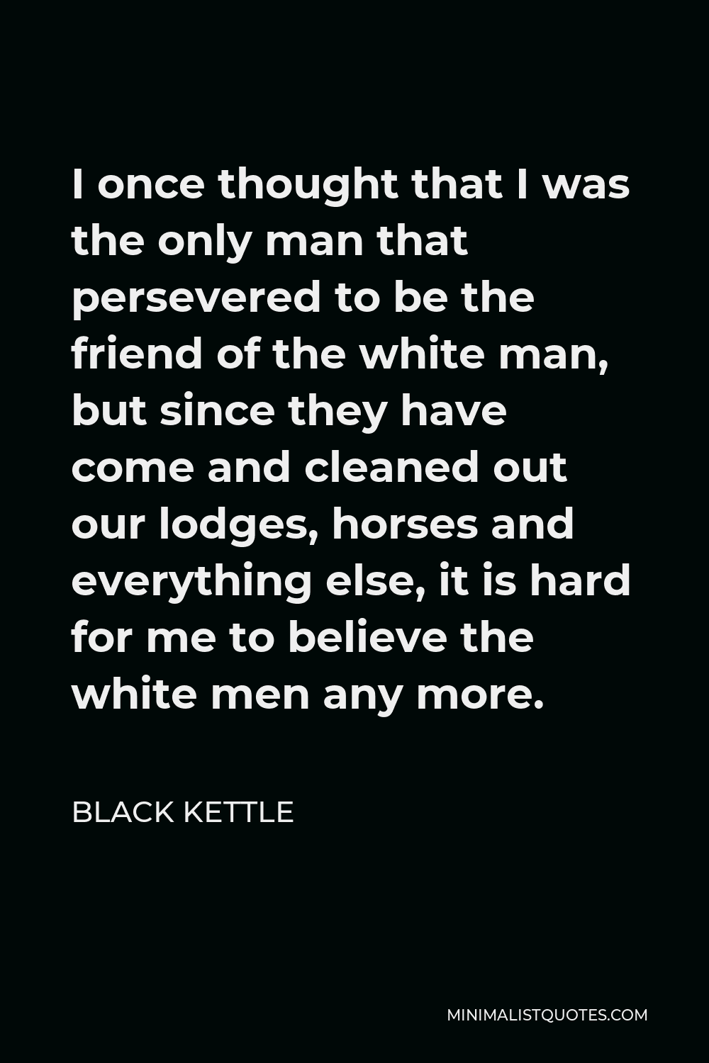 Black Kettle Quote - I once thought that I was the only man that persevered to be the friend of the white man, but since they have come and cleaned out our lodges, horses and everything else, it is hard for me to believe the white men any more.