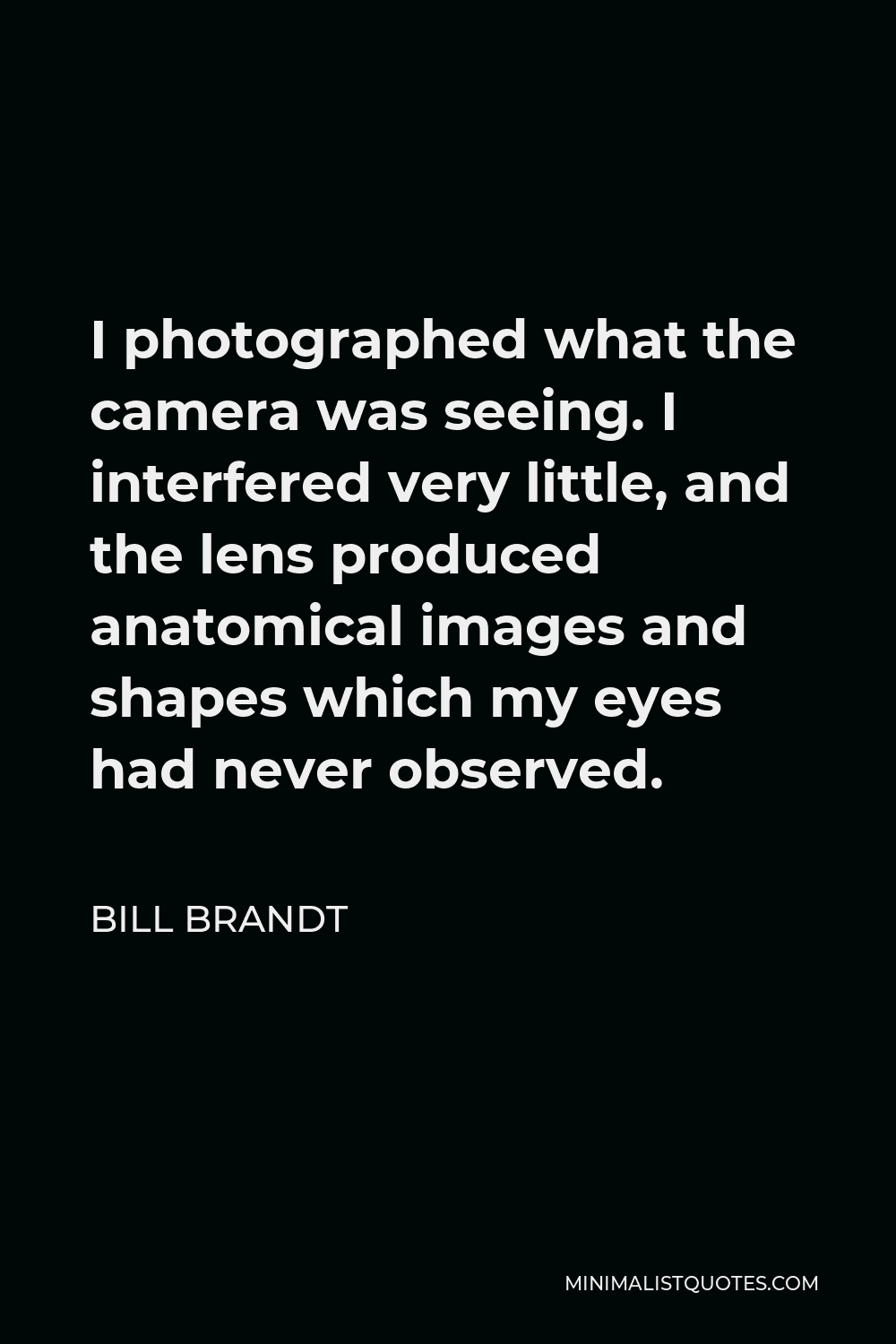 Bill Brandt Quote - I photographed what the camera was seeing. I interfered very little, and the lens produced anatomical images and shapes which my eyes had never observed.