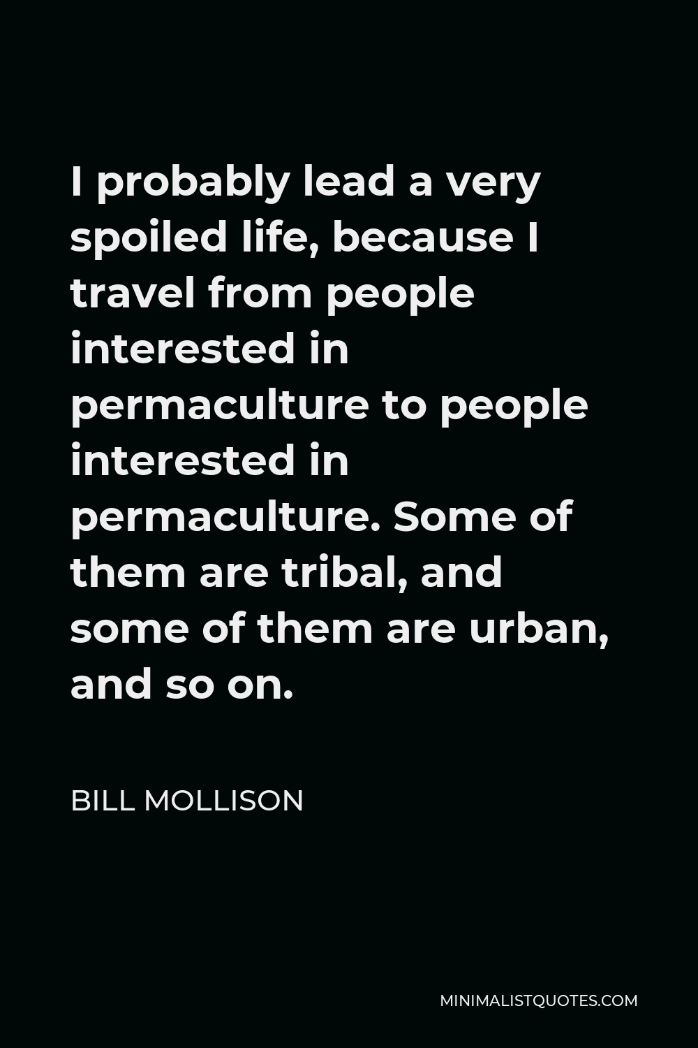 Bill Mollison Quote - I probably lead a very spoiled life, because I travel from people interested in permaculture to people interested in permaculture. Some of them are tribal, and some of them are urban, and so on.