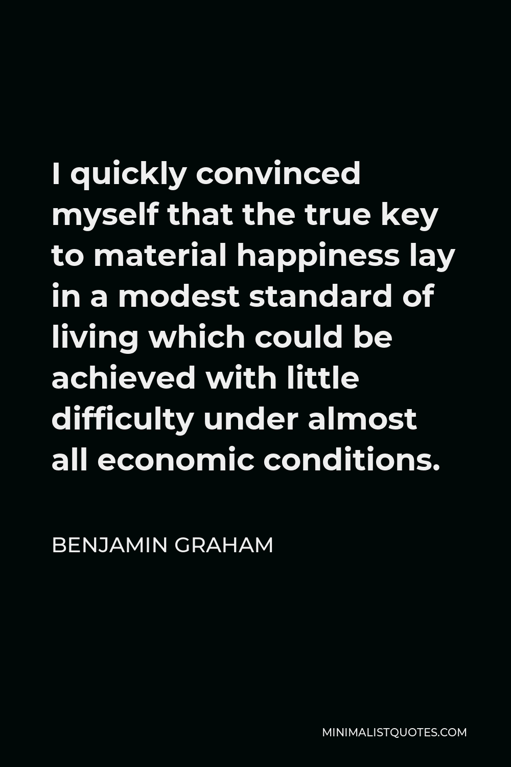 Benjamin Graham Quote - I quickly convinced myself that the true key to material happiness lay in a modest standard of living which could be achieved with little difficulty under almost all economic conditions.